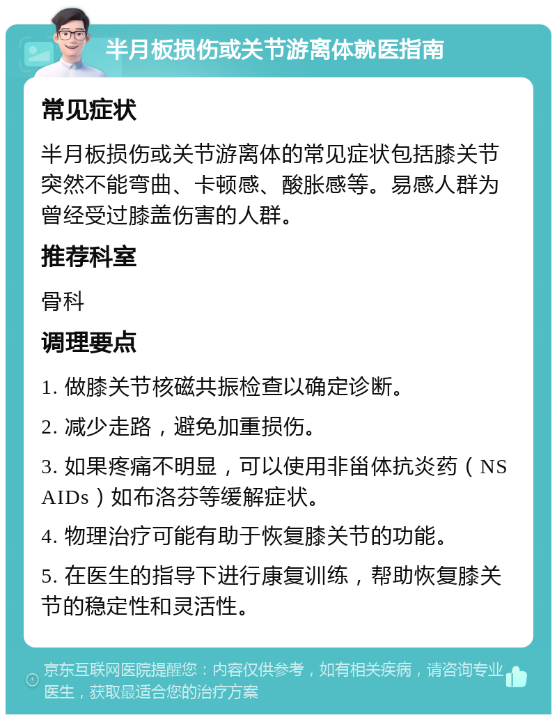 半月板损伤或关节游离体就医指南 常见症状 半月板损伤或关节游离体的常见症状包括膝关节突然不能弯曲、卡顿感、酸胀感等。易感人群为曾经受过膝盖伤害的人群。 推荐科室 骨科 调理要点 1. 做膝关节核磁共振检查以确定诊断。 2. 减少走路，避免加重损伤。 3. 如果疼痛不明显，可以使用非甾体抗炎药（NSAIDs）如布洛芬等缓解症状。 4. 物理治疗可能有助于恢复膝关节的功能。 5. 在医生的指导下进行康复训练，帮助恢复膝关节的稳定性和灵活性。