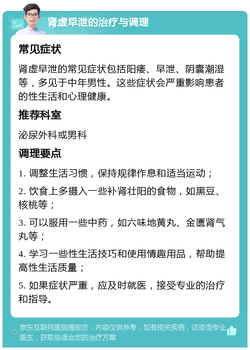 肾虚早泄的治疗与调理 常见症状 肾虚早泄的常见症状包括阳痿、早泄、阴囊潮湿等，多见于中年男性。这些症状会严重影响患者的性生活和心理健康。 推荐科室 泌尿外科或男科 调理要点 1. 调整生活习惯，保持规律作息和适当运动； 2. 饮食上多摄入一些补肾壮阳的食物，如黑豆、核桃等； 3. 可以服用一些中药，如六味地黄丸、金匮肾气丸等； 4. 学习一些性生活技巧和使用情趣用品，帮助提高性生活质量； 5. 如果症状严重，应及时就医，接受专业的治疗和指导。