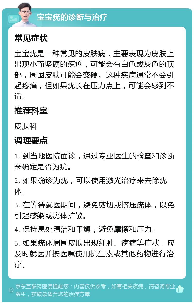 宝宝疣的诊断与治疗 常见症状 宝宝疣是一种常见的皮肤病，主要表现为皮肤上出现小而坚硬的疙瘩，可能会有白色或灰色的顶部，周围皮肤可能会变硬。这种疾病通常不会引起疼痛，但如果疣长在压力点上，可能会感到不适。 推荐科室 皮肤科 调理要点 1. 到当地医院面诊，通过专业医生的检查和诊断来确定是否为疣。 2. 如果确诊为疣，可以使用激光治疗来去除疣体。 3. 在等待就医期间，避免剪切或挤压疣体，以免引起感染或疣体扩散。 4. 保持患处清洁和干燥，避免摩擦和压力。 5. 如果疣体周围皮肤出现红肿、疼痛等症状，应及时就医并按医嘱使用抗生素或其他药物进行治疗。