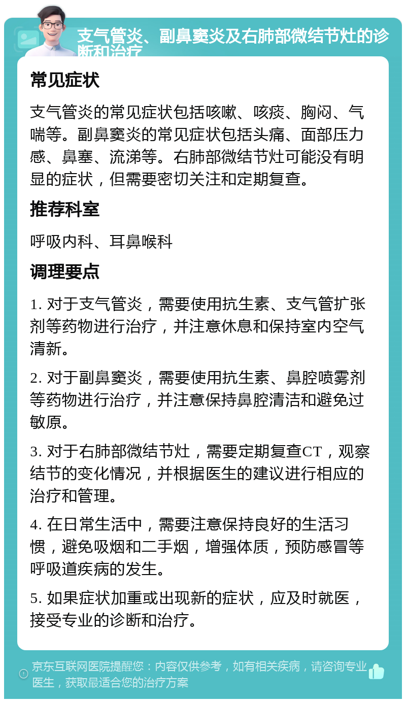 支气管炎、副鼻窦炎及右肺部微结节灶的诊断和治疗 常见症状 支气管炎的常见症状包括咳嗽、咳痰、胸闷、气喘等。副鼻窦炎的常见症状包括头痛、面部压力感、鼻塞、流涕等。右肺部微结节灶可能没有明显的症状，但需要密切关注和定期复查。 推荐科室 呼吸内科、耳鼻喉科 调理要点 1. 对于支气管炎，需要使用抗生素、支气管扩张剂等药物进行治疗，并注意休息和保持室内空气清新。 2. 对于副鼻窦炎，需要使用抗生素、鼻腔喷雾剂等药物进行治疗，并注意保持鼻腔清洁和避免过敏原。 3. 对于右肺部微结节灶，需要定期复查CT，观察结节的变化情况，并根据医生的建议进行相应的治疗和管理。 4. 在日常生活中，需要注意保持良好的生活习惯，避免吸烟和二手烟，增强体质，预防感冒等呼吸道疾病的发生。 5. 如果症状加重或出现新的症状，应及时就医，接受专业的诊断和治疗。