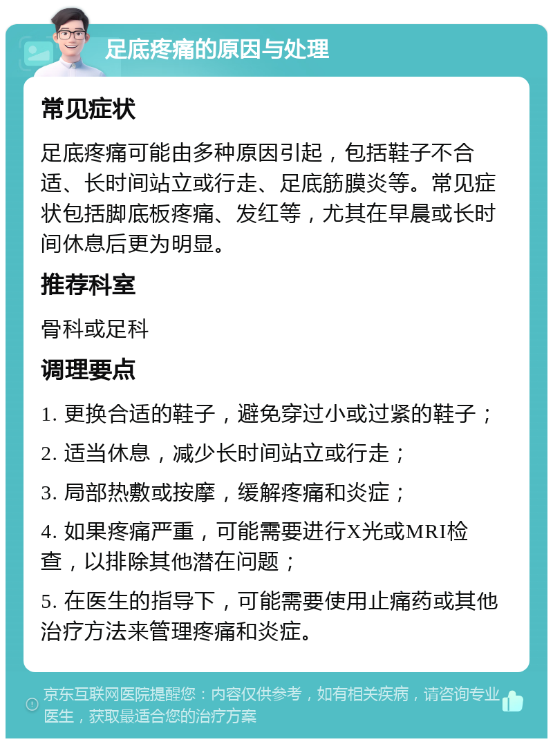 足底疼痛的原因与处理 常见症状 足底疼痛可能由多种原因引起，包括鞋子不合适、长时间站立或行走、足底筋膜炎等。常见症状包括脚底板疼痛、发红等，尤其在早晨或长时间休息后更为明显。 推荐科室 骨科或足科 调理要点 1. 更换合适的鞋子，避免穿过小或过紧的鞋子； 2. 适当休息，减少长时间站立或行走； 3. 局部热敷或按摩，缓解疼痛和炎症； 4. 如果疼痛严重，可能需要进行X光或MRI检查，以排除其他潜在问题； 5. 在医生的指导下，可能需要使用止痛药或其他治疗方法来管理疼痛和炎症。