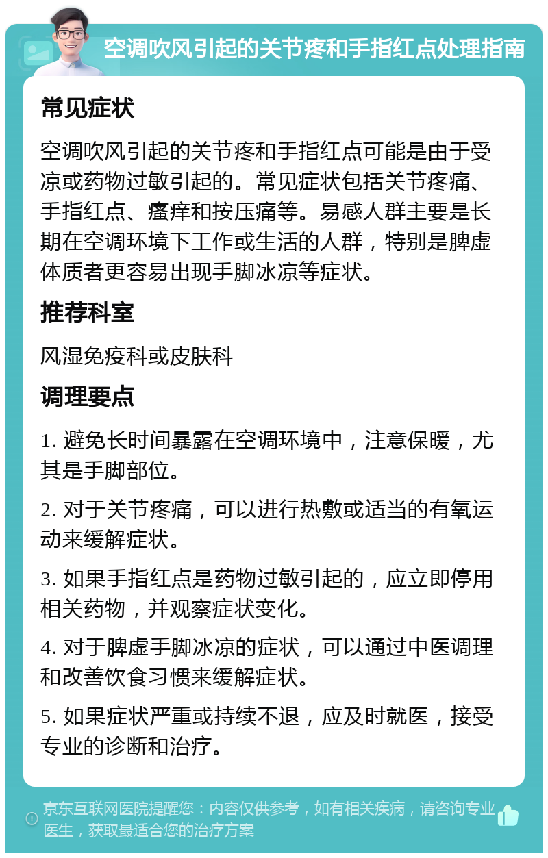 空调吹风引起的关节疼和手指红点处理指南 常见症状 空调吹风引起的关节疼和手指红点可能是由于受凉或药物过敏引起的。常见症状包括关节疼痛、手指红点、瘙痒和按压痛等。易感人群主要是长期在空调环境下工作或生活的人群，特别是脾虚体质者更容易出现手脚冰凉等症状。 推荐科室 风湿免疫科或皮肤科 调理要点 1. 避免长时间暴露在空调环境中，注意保暖，尤其是手脚部位。 2. 对于关节疼痛，可以进行热敷或适当的有氧运动来缓解症状。 3. 如果手指红点是药物过敏引起的，应立即停用相关药物，并观察症状变化。 4. 对于脾虚手脚冰凉的症状，可以通过中医调理和改善饮食习惯来缓解症状。 5. 如果症状严重或持续不退，应及时就医，接受专业的诊断和治疗。