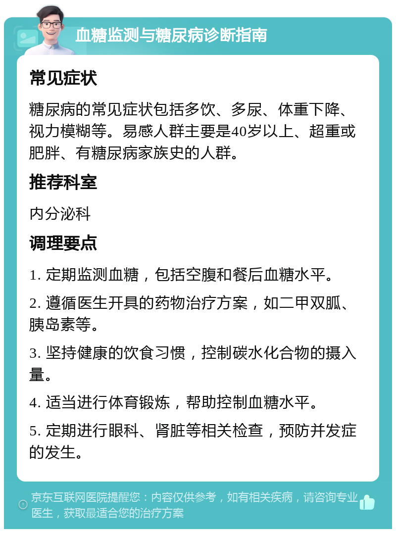 血糖监测与糖尿病诊断指南 常见症状 糖尿病的常见症状包括多饮、多尿、体重下降、视力模糊等。易感人群主要是40岁以上、超重或肥胖、有糖尿病家族史的人群。 推荐科室 内分泌科 调理要点 1. 定期监测血糖，包括空腹和餐后血糖水平。 2. 遵循医生开具的药物治疗方案，如二甲双胍、胰岛素等。 3. 坚持健康的饮食习惯，控制碳水化合物的摄入量。 4. 适当进行体育锻炼，帮助控制血糖水平。 5. 定期进行眼科、肾脏等相关检查，预防并发症的发生。