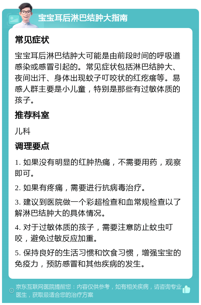 宝宝耳后淋巴结肿大指南 常见症状 宝宝耳后淋巴结肿大可能是由前段时间的呼吸道感染或感冒引起的。常见症状包括淋巴结肿大、夜间出汗、身体出现蚊子叮咬状的红疙瘩等。易感人群主要是小儿童，特别是那些有过敏体质的孩子。 推荐科室 儿科 调理要点 1. 如果没有明显的红肿热痛，不需要用药，观察即可。 2. 如果有疼痛，需要进行抗病毒治疗。 3. 建议到医院做一个彩超检查和血常规检查以了解淋巴结肿大的具体情况。 4. 对于过敏体质的孩子，需要注意防止蚊虫叮咬，避免过敏反应加重。 5. 保持良好的生活习惯和饮食习惯，增强宝宝的免疫力，预防感冒和其他疾病的发生。