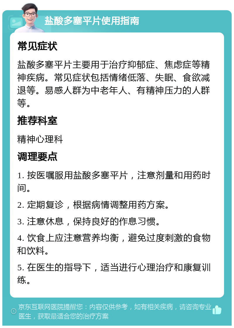 盐酸多塞平片使用指南 常见症状 盐酸多塞平片主要用于治疗抑郁症、焦虑症等精神疾病。常见症状包括情绪低落、失眠、食欲减退等。易感人群为中老年人、有精神压力的人群等。 推荐科室 精神心理科 调理要点 1. 按医嘱服用盐酸多塞平片，注意剂量和用药时间。 2. 定期复诊，根据病情调整用药方案。 3. 注意休息，保持良好的作息习惯。 4. 饮食上应注意营养均衡，避免过度刺激的食物和饮料。 5. 在医生的指导下，适当进行心理治疗和康复训练。