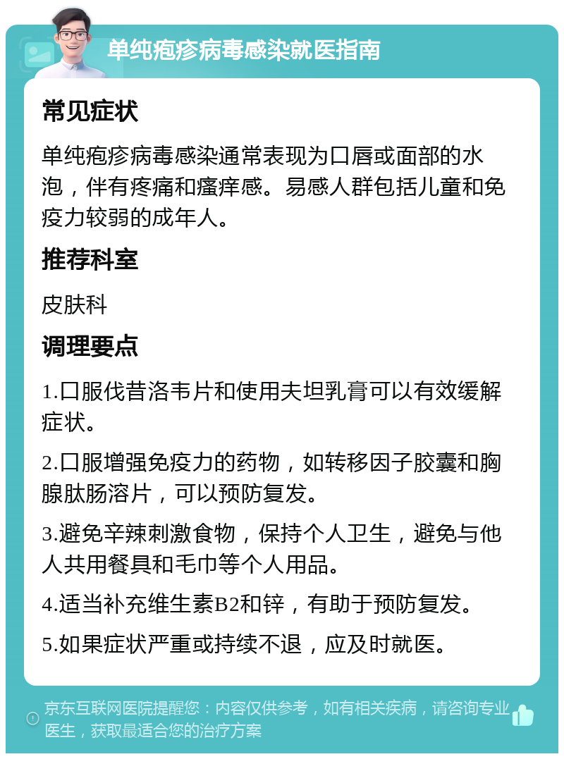 单纯疱疹病毒感染就医指南 常见症状 单纯疱疹病毒感染通常表现为口唇或面部的水泡，伴有疼痛和瘙痒感。易感人群包括儿童和免疫力较弱的成年人。 推荐科室 皮肤科 调理要点 1.口服伐昔洛韦片和使用夫坦乳膏可以有效缓解症状。 2.口服增强免疫力的药物，如转移因子胶囊和胸腺肽肠溶片，可以预防复发。 3.避免辛辣刺激食物，保持个人卫生，避免与他人共用餐具和毛巾等个人用品。 4.适当补充维生素B2和锌，有助于预防复发。 5.如果症状严重或持续不退，应及时就医。