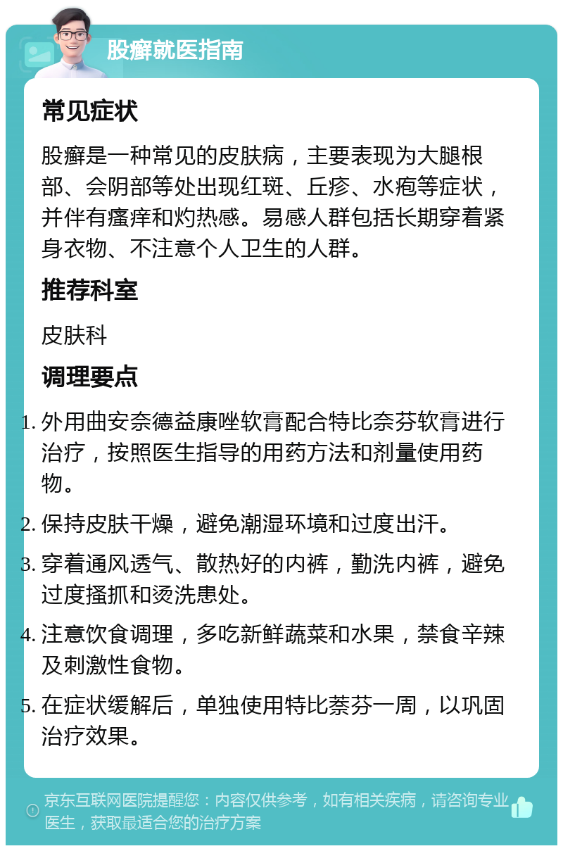 股癣就医指南 常见症状 股癣是一种常见的皮肤病，主要表现为大腿根部、会阴部等处出现红斑、丘疹、水疱等症状，并伴有瘙痒和灼热感。易感人群包括长期穿着紧身衣物、不注意个人卫生的人群。 推荐科室 皮肤科 调理要点 外用曲安奈德益康唑软膏配合特比奈芬软膏进行治疗，按照医生指导的用药方法和剂量使用药物。 保持皮肤干燥，避免潮湿环境和过度出汗。 穿着通风透气、散热好的内裤，勤洗内裤，避免过度搔抓和烫洗患处。 注意饮食调理，多吃新鲜蔬菜和水果，禁食辛辣及刺激性食物。 在症状缓解后，单独使用特比萘芬一周，以巩固治疗效果。