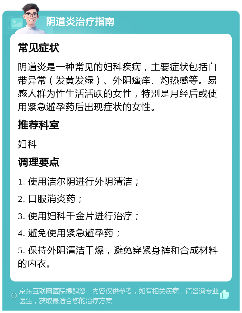 阴道炎治疗指南 常见症状 阴道炎是一种常见的妇科疾病，主要症状包括白带异常（发黄发绿）、外阴瘙痒、灼热感等。易感人群为性生活活跃的女性，特别是月经后或使用紧急避孕药后出现症状的女性。 推荐科室 妇科 调理要点 1. 使用洁尔阴进行外阴清洁； 2. 口服消炎药； 3. 使用妇科千金片进行治疗； 4. 避免使用紧急避孕药； 5. 保持外阴清洁干燥，避免穿紧身裤和合成材料的内衣。