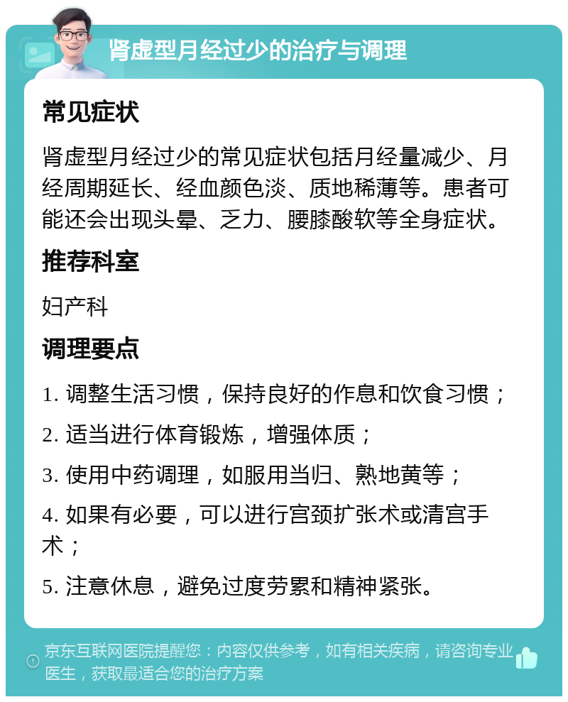 肾虚型月经过少的治疗与调理 常见症状 肾虚型月经过少的常见症状包括月经量减少、月经周期延长、经血颜色淡、质地稀薄等。患者可能还会出现头晕、乏力、腰膝酸软等全身症状。 推荐科室 妇产科 调理要点 1. 调整生活习惯，保持良好的作息和饮食习惯； 2. 适当进行体育锻炼，增强体质； 3. 使用中药调理，如服用当归、熟地黄等； 4. 如果有必要，可以进行宫颈扩张术或清宫手术； 5. 注意休息，避免过度劳累和精神紧张。