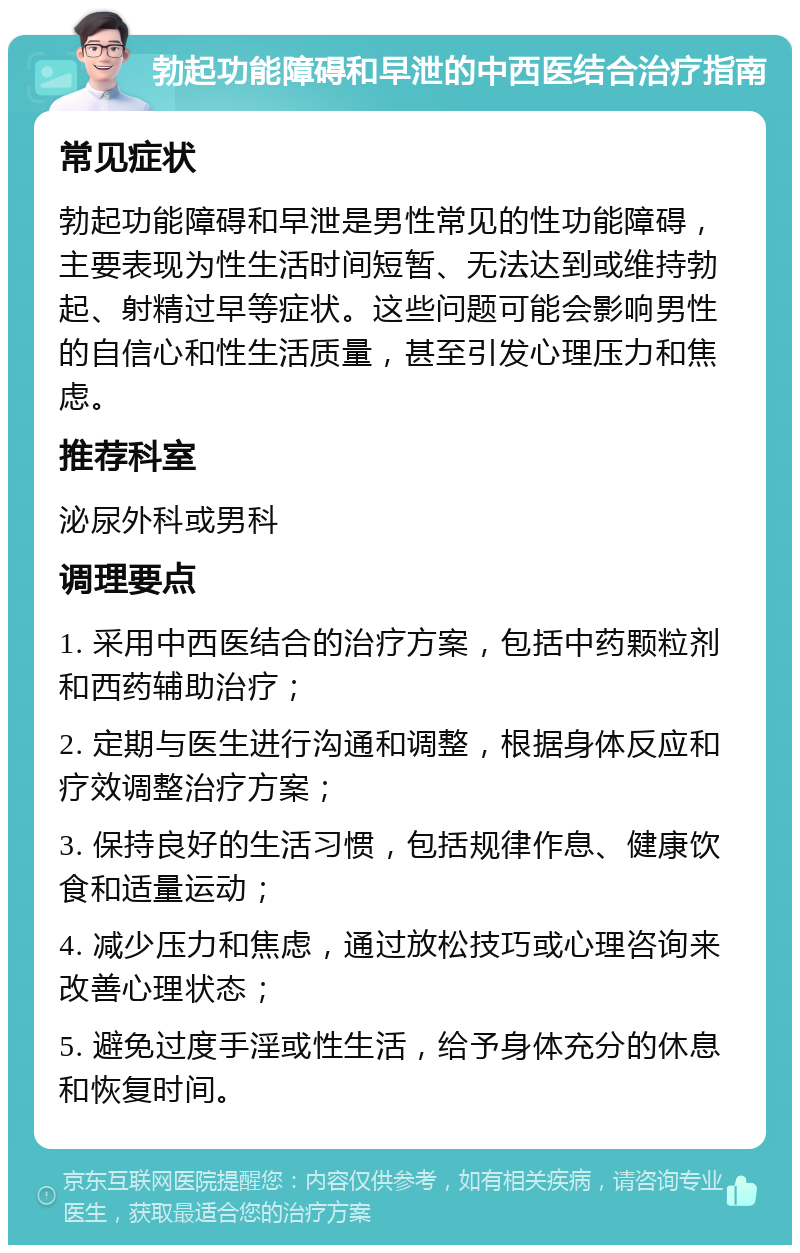 勃起功能障碍和早泄的中西医结合治疗指南 常见症状 勃起功能障碍和早泄是男性常见的性功能障碍，主要表现为性生活时间短暂、无法达到或维持勃起、射精过早等症状。这些问题可能会影响男性的自信心和性生活质量，甚至引发心理压力和焦虑。 推荐科室 泌尿外科或男科 调理要点 1. 采用中西医结合的治疗方案，包括中药颗粒剂和西药辅助治疗； 2. 定期与医生进行沟通和调整，根据身体反应和疗效调整治疗方案； 3. 保持良好的生活习惯，包括规律作息、健康饮食和适量运动； 4. 减少压力和焦虑，通过放松技巧或心理咨询来改善心理状态； 5. 避免过度手淫或性生活，给予身体充分的休息和恢复时间。