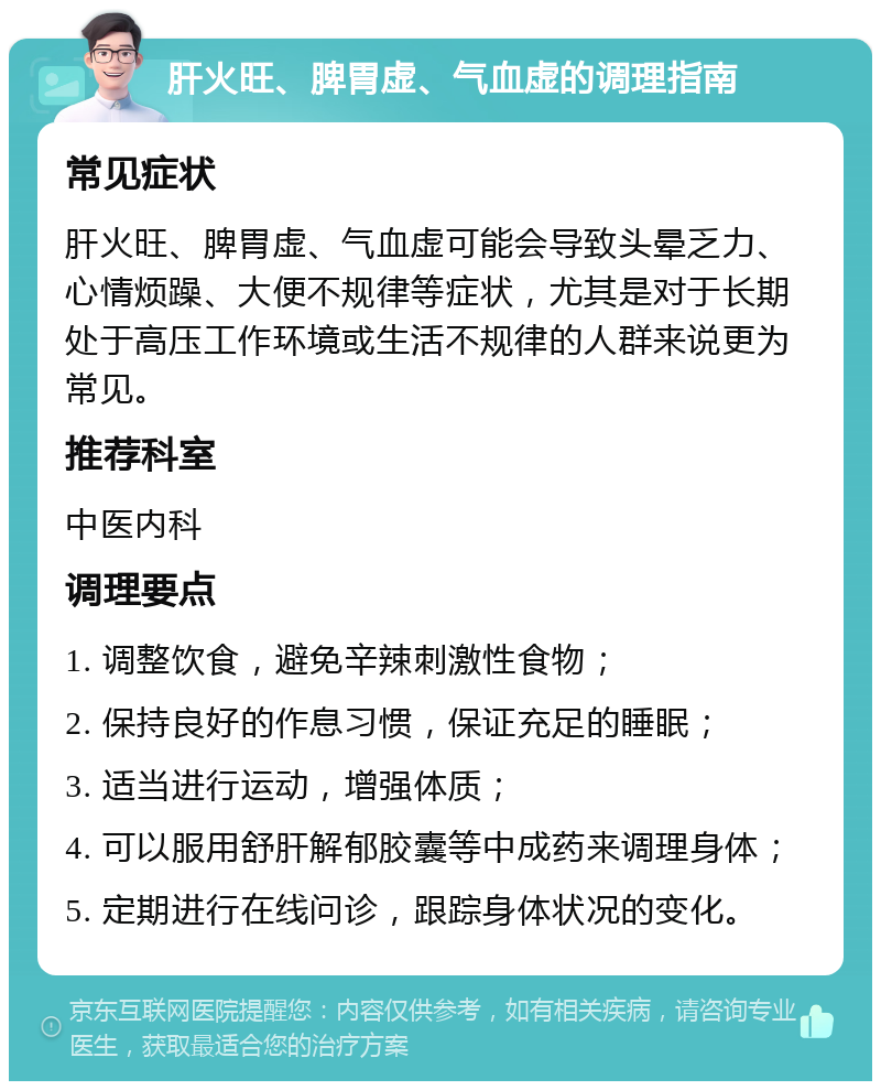 肝火旺、脾胃虚、气血虚的调理指南 常见症状 肝火旺、脾胃虚、气血虚可能会导致头晕乏力、心情烦躁、大便不规律等症状，尤其是对于长期处于高压工作环境或生活不规律的人群来说更为常见。 推荐科室 中医内科 调理要点 1. 调整饮食，避免辛辣刺激性食物； 2. 保持良好的作息习惯，保证充足的睡眠； 3. 适当进行运动，增强体质； 4. 可以服用舒肝解郁胶囊等中成药来调理身体； 5. 定期进行在线问诊，跟踪身体状况的变化。