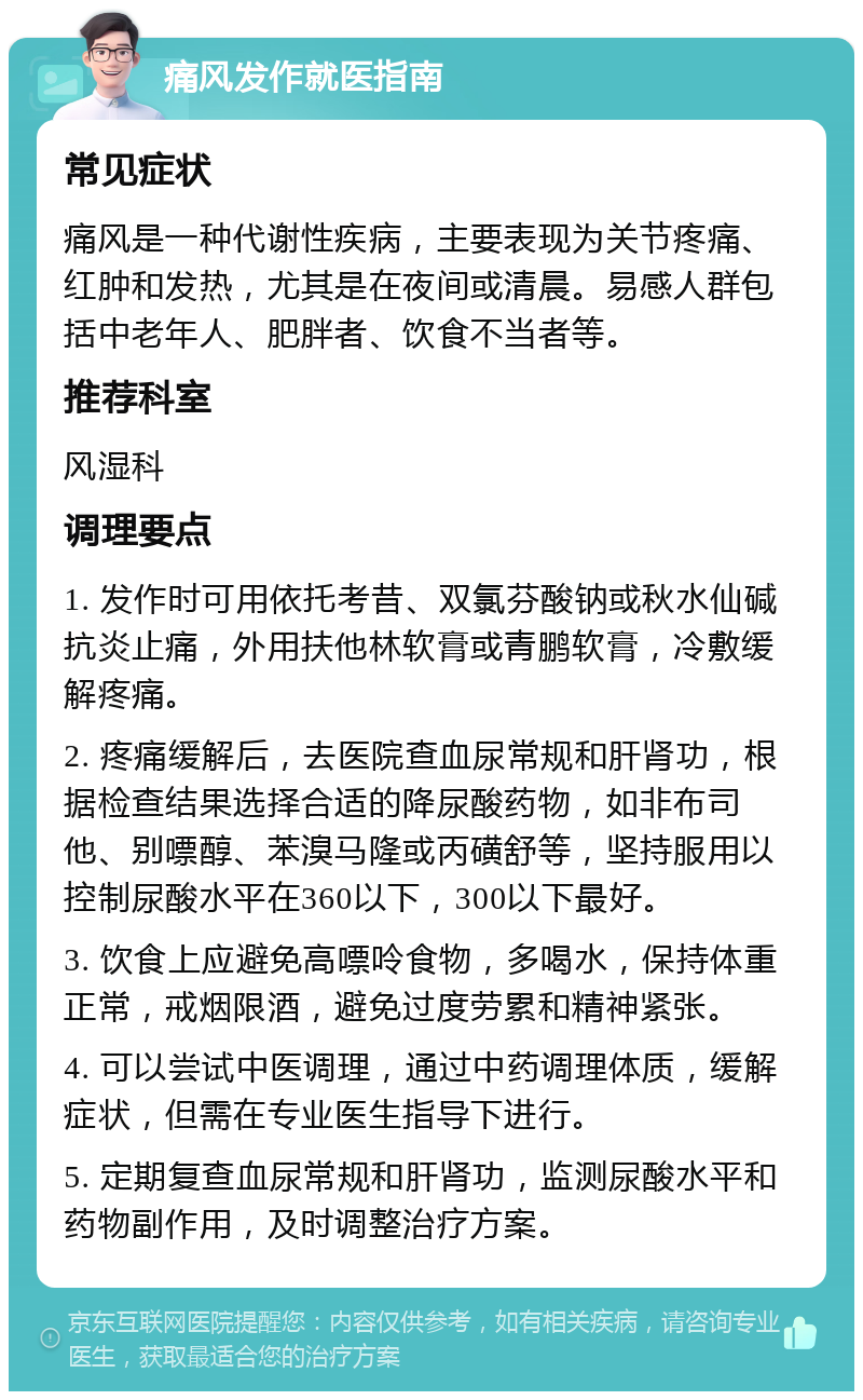 痛风发作就医指南 常见症状 痛风是一种代谢性疾病，主要表现为关节疼痛、红肿和发热，尤其是在夜间或清晨。易感人群包括中老年人、肥胖者、饮食不当者等。 推荐科室 风湿科 调理要点 1. 发作时可用依托考昔、双氯芬酸钠或秋水仙碱抗炎止痛，外用扶他林软膏或青鹏软膏，冷敷缓解疼痛。 2. 疼痛缓解后，去医院查血尿常规和肝肾功，根据检查结果选择合适的降尿酸药物，如非布司他、别嘌醇、苯溴马隆或丙磺舒等，坚持服用以控制尿酸水平在360以下，300以下最好。 3. 饮食上应避免高嘌呤食物，多喝水，保持体重正常，戒烟限酒，避免过度劳累和精神紧张。 4. 可以尝试中医调理，通过中药调理体质，缓解症状，但需在专业医生指导下进行。 5. 定期复查血尿常规和肝肾功，监测尿酸水平和药物副作用，及时调整治疗方案。