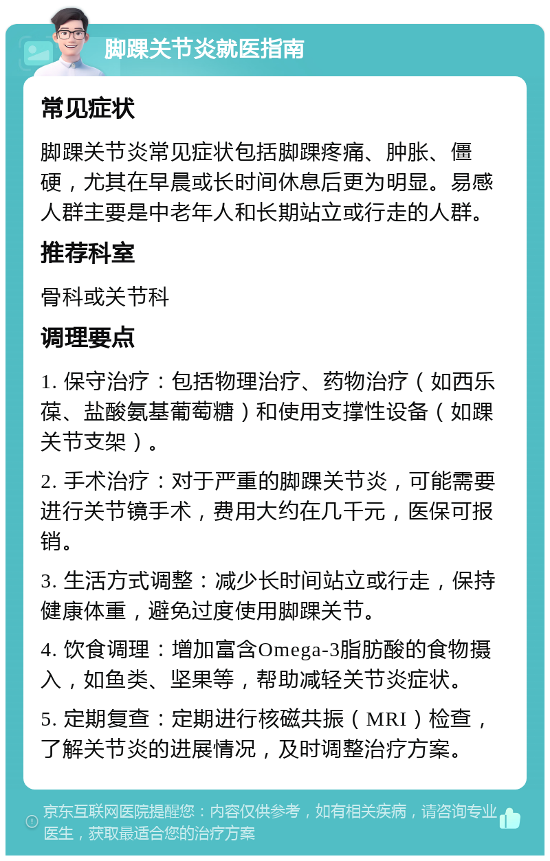 脚踝关节炎就医指南 常见症状 脚踝关节炎常见症状包括脚踝疼痛、肿胀、僵硬，尤其在早晨或长时间休息后更为明显。易感人群主要是中老年人和长期站立或行走的人群。 推荐科室 骨科或关节科 调理要点 1. 保守治疗：包括物理治疗、药物治疗（如西乐葆、盐酸氨基葡萄糖）和使用支撑性设备（如踝关节支架）。 2. 手术治疗：对于严重的脚踝关节炎，可能需要进行关节镜手术，费用大约在几千元，医保可报销。 3. 生活方式调整：减少长时间站立或行走，保持健康体重，避免过度使用脚踝关节。 4. 饮食调理：增加富含Omega-3脂肪酸的食物摄入，如鱼类、坚果等，帮助减轻关节炎症状。 5. 定期复查：定期进行核磁共振（MRI）检查，了解关节炎的进展情况，及时调整治疗方案。