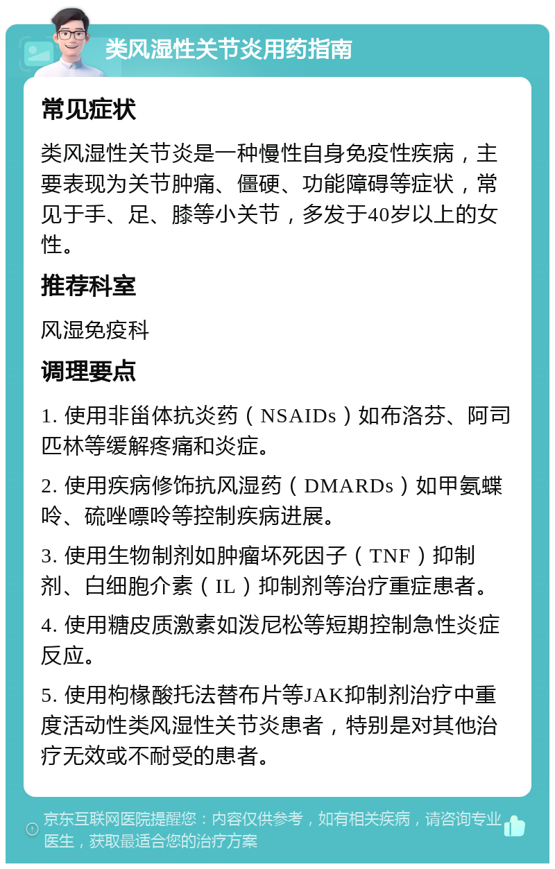 类风湿性关节炎用药指南 常见症状 类风湿性关节炎是一种慢性自身免疫性疾病，主要表现为关节肿痛、僵硬、功能障碍等症状，常见于手、足、膝等小关节，多发于40岁以上的女性。 推荐科室 风湿免疫科 调理要点 1. 使用非甾体抗炎药（NSAIDs）如布洛芬、阿司匹林等缓解疼痛和炎症。 2. 使用疾病修饰抗风湿药（DMARDs）如甲氨蝶呤、硫唑嘌呤等控制疾病进展。 3. 使用生物制剂如肿瘤坏死因子（TNF）抑制剂、白细胞介素（IL）抑制剂等治疗重症患者。 4. 使用糖皮质激素如泼尼松等短期控制急性炎症反应。 5. 使用枸椽酸托法替布片等JAK抑制剂治疗中重度活动性类风湿性关节炎患者，特别是对其他治疗无效或不耐受的患者。