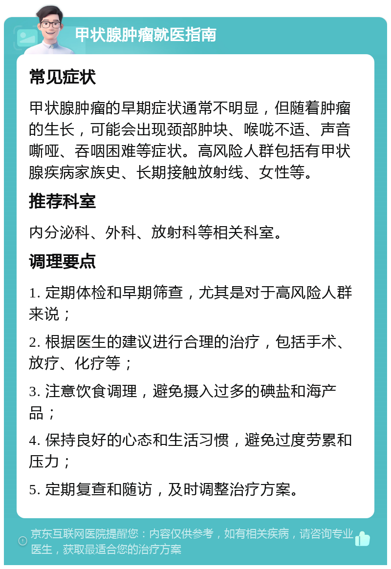 甲状腺肿瘤就医指南 常见症状 甲状腺肿瘤的早期症状通常不明显，但随着肿瘤的生长，可能会出现颈部肿块、喉咙不适、声音嘶哑、吞咽困难等症状。高风险人群包括有甲状腺疾病家族史、长期接触放射线、女性等。 推荐科室 内分泌科、外科、放射科等相关科室。 调理要点 1. 定期体检和早期筛查，尤其是对于高风险人群来说； 2. 根据医生的建议进行合理的治疗，包括手术、放疗、化疗等； 3. 注意饮食调理，避免摄入过多的碘盐和海产品； 4. 保持良好的心态和生活习惯，避免过度劳累和压力； 5. 定期复查和随访，及时调整治疗方案。