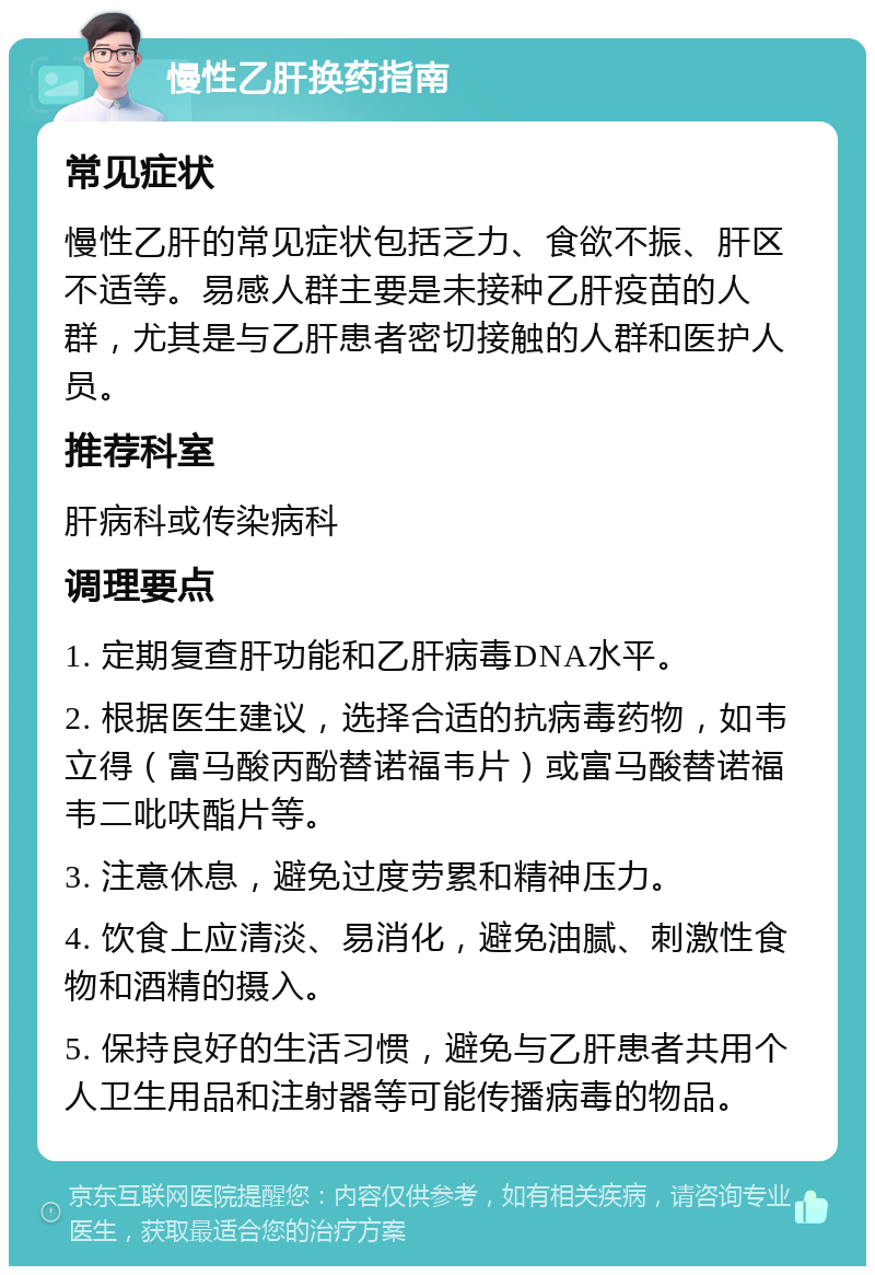 慢性乙肝换药指南 常见症状 慢性乙肝的常见症状包括乏力、食欲不振、肝区不适等。易感人群主要是未接种乙肝疫苗的人群，尤其是与乙肝患者密切接触的人群和医护人员。 推荐科室 肝病科或传染病科 调理要点 1. 定期复查肝功能和乙肝病毒DNA水平。 2. 根据医生建议，选择合适的抗病毒药物，如韦立得（富马酸丙酚替诺福韦片）或富马酸替诺福韦二吡呋酯片等。 3. 注意休息，避免过度劳累和精神压力。 4. 饮食上应清淡、易消化，避免油腻、刺激性食物和酒精的摄入。 5. 保持良好的生活习惯，避免与乙肝患者共用个人卫生用品和注射器等可能传播病毒的物品。