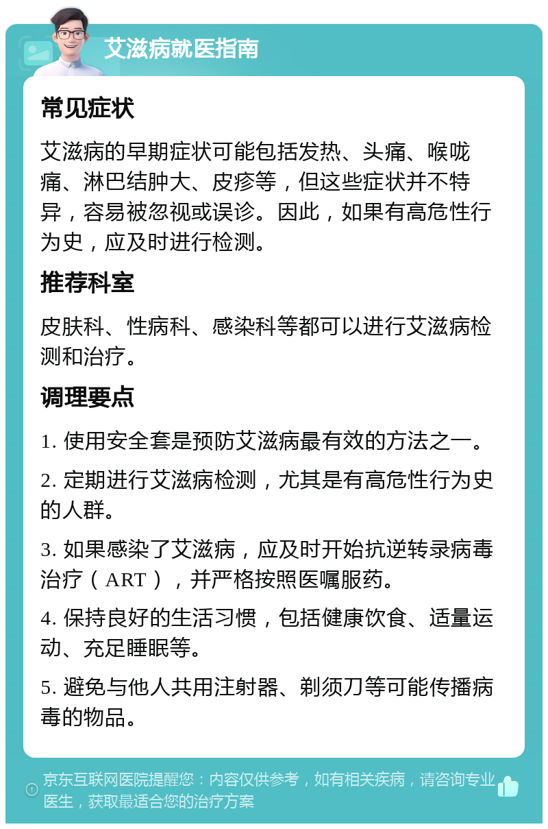 艾滋病就医指南 常见症状 艾滋病的早期症状可能包括发热、头痛、喉咙痛、淋巴结肿大、皮疹等，但这些症状并不特异，容易被忽视或误诊。因此，如果有高危性行为史，应及时进行检测。 推荐科室 皮肤科、性病科、感染科等都可以进行艾滋病检测和治疗。 调理要点 1. 使用安全套是预防艾滋病最有效的方法之一。 2. 定期进行艾滋病检测，尤其是有高危性行为史的人群。 3. 如果感染了艾滋病，应及时开始抗逆转录病毒治疗（ART），并严格按照医嘱服药。 4. 保持良好的生活习惯，包括健康饮食、适量运动、充足睡眠等。 5. 避免与他人共用注射器、剃须刀等可能传播病毒的物品。