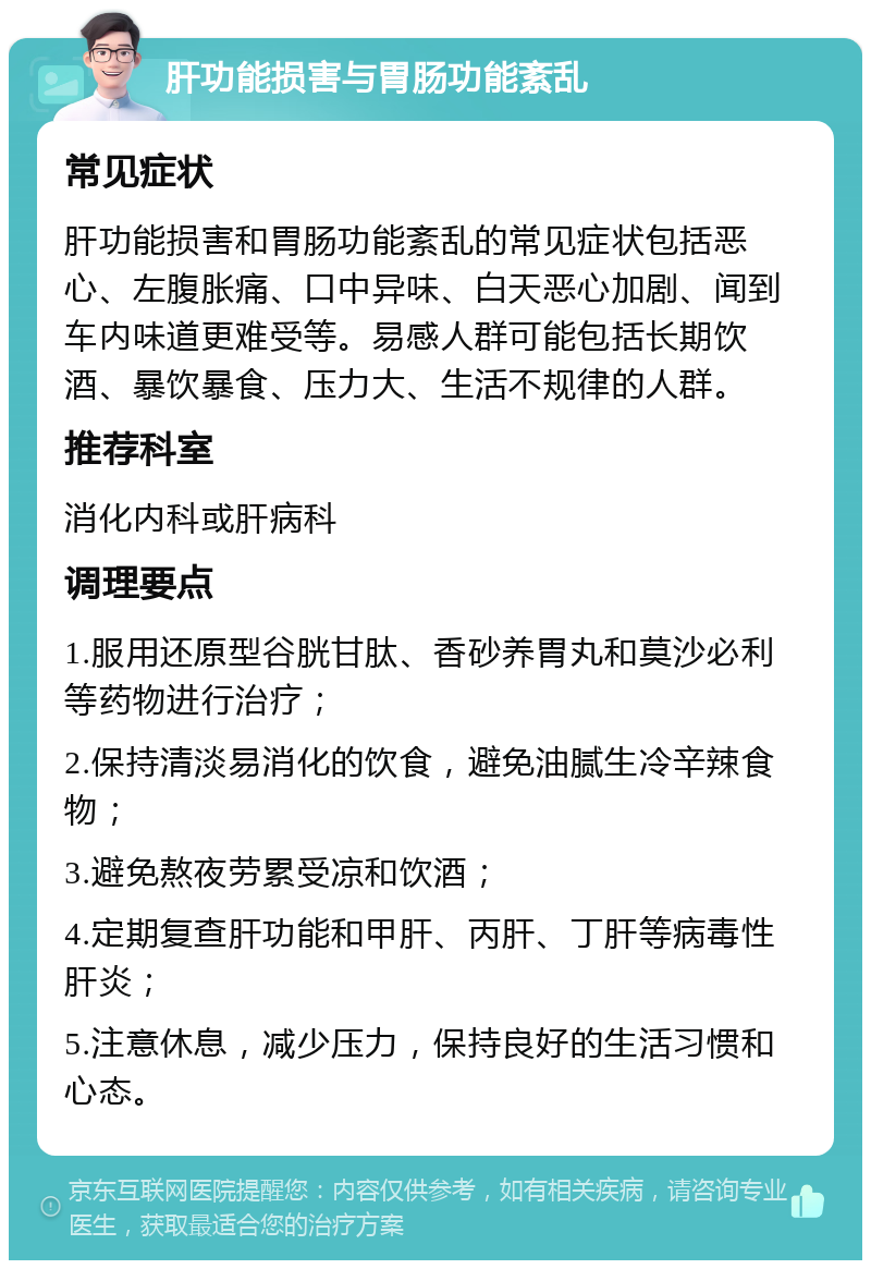 肝功能损害与胃肠功能紊乱 常见症状 肝功能损害和胃肠功能紊乱的常见症状包括恶心、左腹胀痛、口中异味、白天恶心加剧、闻到车内味道更难受等。易感人群可能包括长期饮酒、暴饮暴食、压力大、生活不规律的人群。 推荐科室 消化内科或肝病科 调理要点 1.服用还原型谷胱甘肽、香砂养胃丸和莫沙必利等药物进行治疗； 2.保持清淡易消化的饮食，避免油腻生冷辛辣食物； 3.避免熬夜劳累受凉和饮酒； 4.定期复查肝功能和甲肝、丙肝、丁肝等病毒性肝炎； 5.注意休息，减少压力，保持良好的生活习惯和心态。