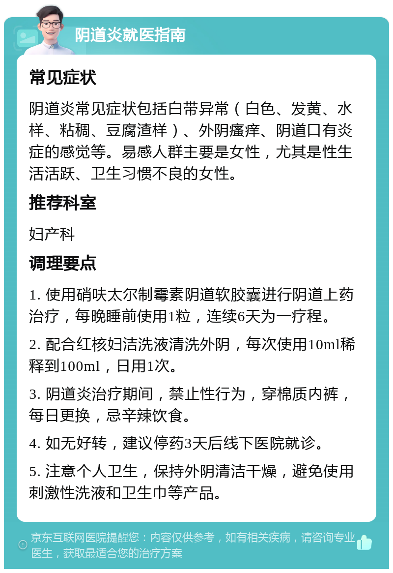 阴道炎就医指南 常见症状 阴道炎常见症状包括白带异常（白色、发黄、水样、粘稠、豆腐渣样）、外阴瘙痒、阴道口有炎症的感觉等。易感人群主要是女性，尤其是性生活活跃、卫生习惯不良的女性。 推荐科室 妇产科 调理要点 1. 使用硝呋太尔制霉素阴道软胶囊进行阴道上药治疗，每晚睡前使用1粒，连续6天为一疗程。 2. 配合红核妇洁洗液清洗外阴，每次使用10ml稀释到100ml，日用1次。 3. 阴道炎治疗期间，禁止性行为，穿棉质内裤，每日更换，忌辛辣饮食。 4. 如无好转，建议停药3天后线下医院就诊。 5. 注意个人卫生，保持外阴清洁干燥，避免使用刺激性洗液和卫生巾等产品。