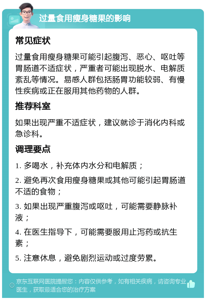 过量食用瘦身糖果的影响 常见症状 过量食用瘦身糖果可能引起腹泻、恶心、呕吐等胃肠道不适症状，严重者可能出现脱水、电解质紊乱等情况。易感人群包括肠胃功能较弱、有慢性疾病或正在服用其他药物的人群。 推荐科室 如果出现严重不适症状，建议就诊于消化内科或急诊科。 调理要点 1. 多喝水，补充体内水分和电解质； 2. 避免再次食用瘦身糖果或其他可能引起胃肠道不适的食物； 3. 如果出现严重腹泻或呕吐，可能需要静脉补液； 4. 在医生指导下，可能需要服用止泻药或抗生素； 5. 注意休息，避免剧烈运动或过度劳累。