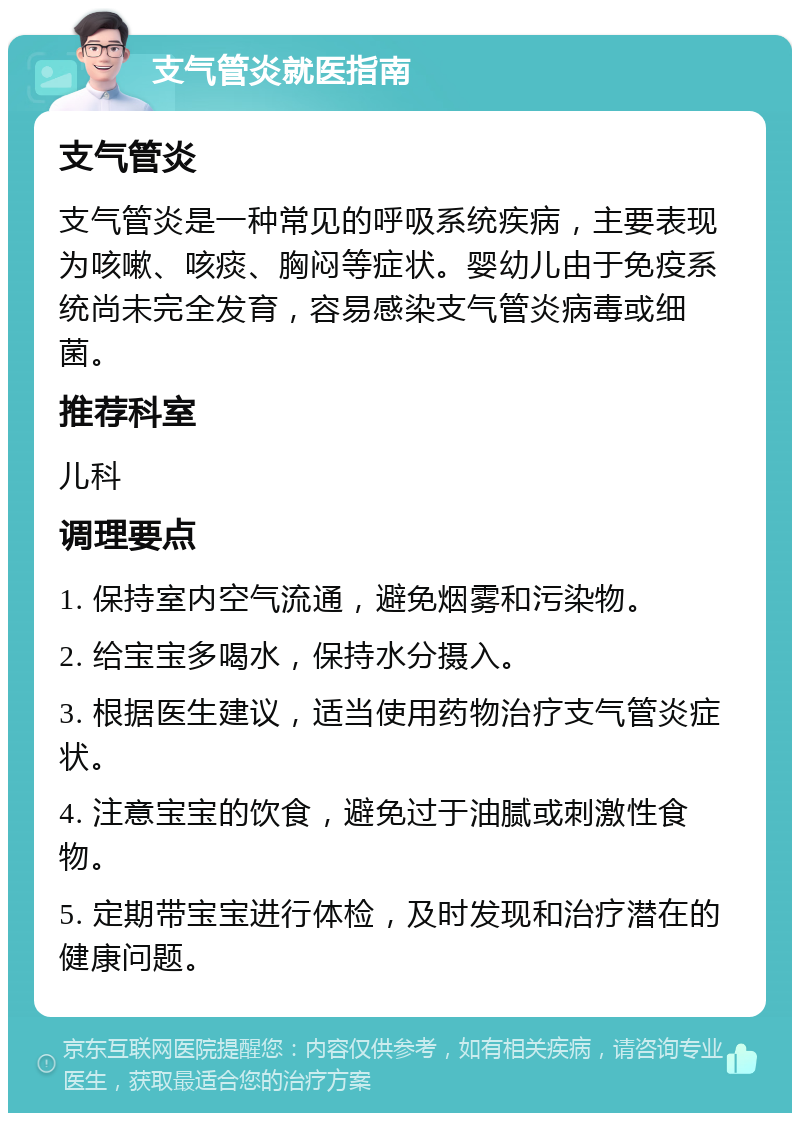 支气管炎就医指南 支气管炎 支气管炎是一种常见的呼吸系统疾病，主要表现为咳嗽、咳痰、胸闷等症状。婴幼儿由于免疫系统尚未完全发育，容易感染支气管炎病毒或细菌。 推荐科室 儿科 调理要点 1. 保持室内空气流通，避免烟雾和污染物。 2. 给宝宝多喝水，保持水分摄入。 3. 根据医生建议，适当使用药物治疗支气管炎症状。 4. 注意宝宝的饮食，避免过于油腻或刺激性食物。 5. 定期带宝宝进行体检，及时发现和治疗潜在的健康问题。