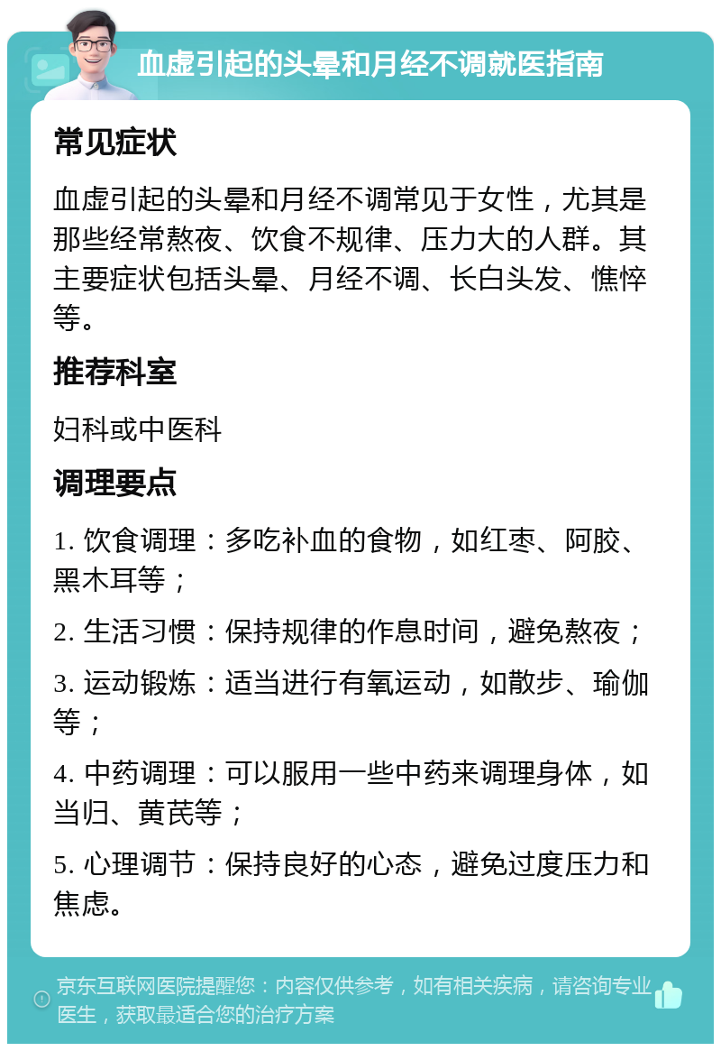 血虚引起的头晕和月经不调就医指南 常见症状 血虚引起的头晕和月经不调常见于女性，尤其是那些经常熬夜、饮食不规律、压力大的人群。其主要症状包括头晕、月经不调、长白头发、憔悴等。 推荐科室 妇科或中医科 调理要点 1. 饮食调理：多吃补血的食物，如红枣、阿胶、黑木耳等； 2. 生活习惯：保持规律的作息时间，避免熬夜； 3. 运动锻炼：适当进行有氧运动，如散步、瑜伽等； 4. 中药调理：可以服用一些中药来调理身体，如当归、黄芪等； 5. 心理调节：保持良好的心态，避免过度压力和焦虑。