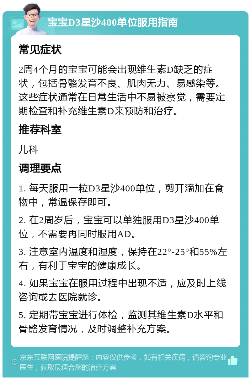 宝宝D3星沙400单位服用指南 常见症状 2周4个月的宝宝可能会出现维生素D缺乏的症状，包括骨骼发育不良、肌肉无力、易感染等。这些症状通常在日常生活中不易被察觉，需要定期检查和补充维生素D来预防和治疗。 推荐科室 儿科 调理要点 1. 每天服用一粒D3星沙400单位，剪开滴加在食物中，常温保存即可。 2. 在2周岁后，宝宝可以单独服用D3星沙400单位，不需要再同时服用AD。 3. 注意室内温度和湿度，保持在22°-25°和55%左右，有利于宝宝的健康成长。 4. 如果宝宝在服用过程中出现不适，应及时上线咨询或去医院就诊。 5. 定期带宝宝进行体检，监测其维生素D水平和骨骼发育情况，及时调整补充方案。