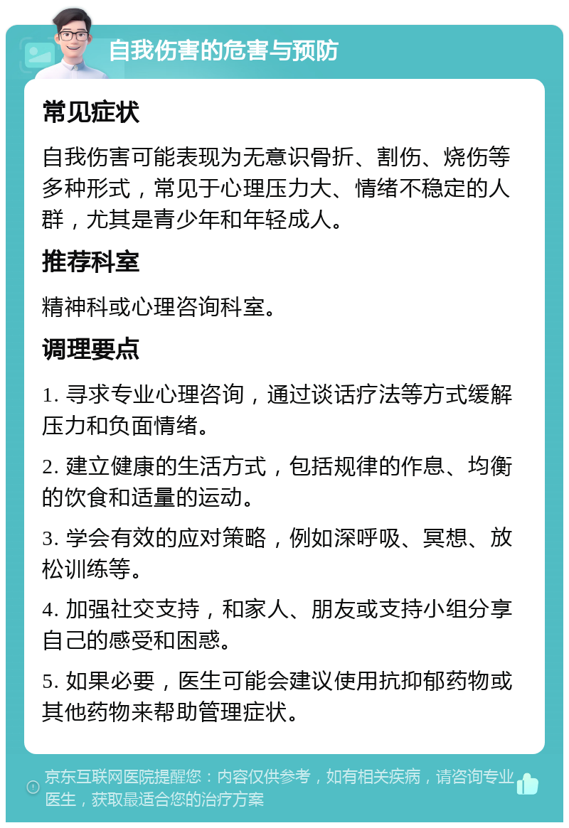 自我伤害的危害与预防 常见症状 自我伤害可能表现为无意识骨折、割伤、烧伤等多种形式，常见于心理压力大、情绪不稳定的人群，尤其是青少年和年轻成人。 推荐科室 精神科或心理咨询科室。 调理要点 1. 寻求专业心理咨询，通过谈话疗法等方式缓解压力和负面情绪。 2. 建立健康的生活方式，包括规律的作息、均衡的饮食和适量的运动。 3. 学会有效的应对策略，例如深呼吸、冥想、放松训练等。 4. 加强社交支持，和家人、朋友或支持小组分享自己的感受和困惑。 5. 如果必要，医生可能会建议使用抗抑郁药物或其他药物来帮助管理症状。