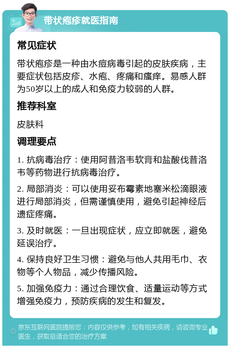 带状疱疹就医指南 常见症状 带状疱疹是一种由水痘病毒引起的皮肤疾病，主要症状包括皮疹、水疱、疼痛和瘙痒。易感人群为50岁以上的成人和免疫力较弱的人群。 推荐科室 皮肤科 调理要点 1. 抗病毒治疗：使用阿昔洛韦软膏和盐酸伐昔洛韦等药物进行抗病毒治疗。 2. 局部消炎：可以使用妥布霉素地塞米松滴眼液进行局部消炎，但需谨慎使用，避免引起神经后遗症疼痛。 3. 及时就医：一旦出现症状，应立即就医，避免延误治疗。 4. 保持良好卫生习惯：避免与他人共用毛巾、衣物等个人物品，减少传播风险。 5. 加强免疫力：通过合理饮食、适量运动等方式增强免疫力，预防疾病的发生和复发。