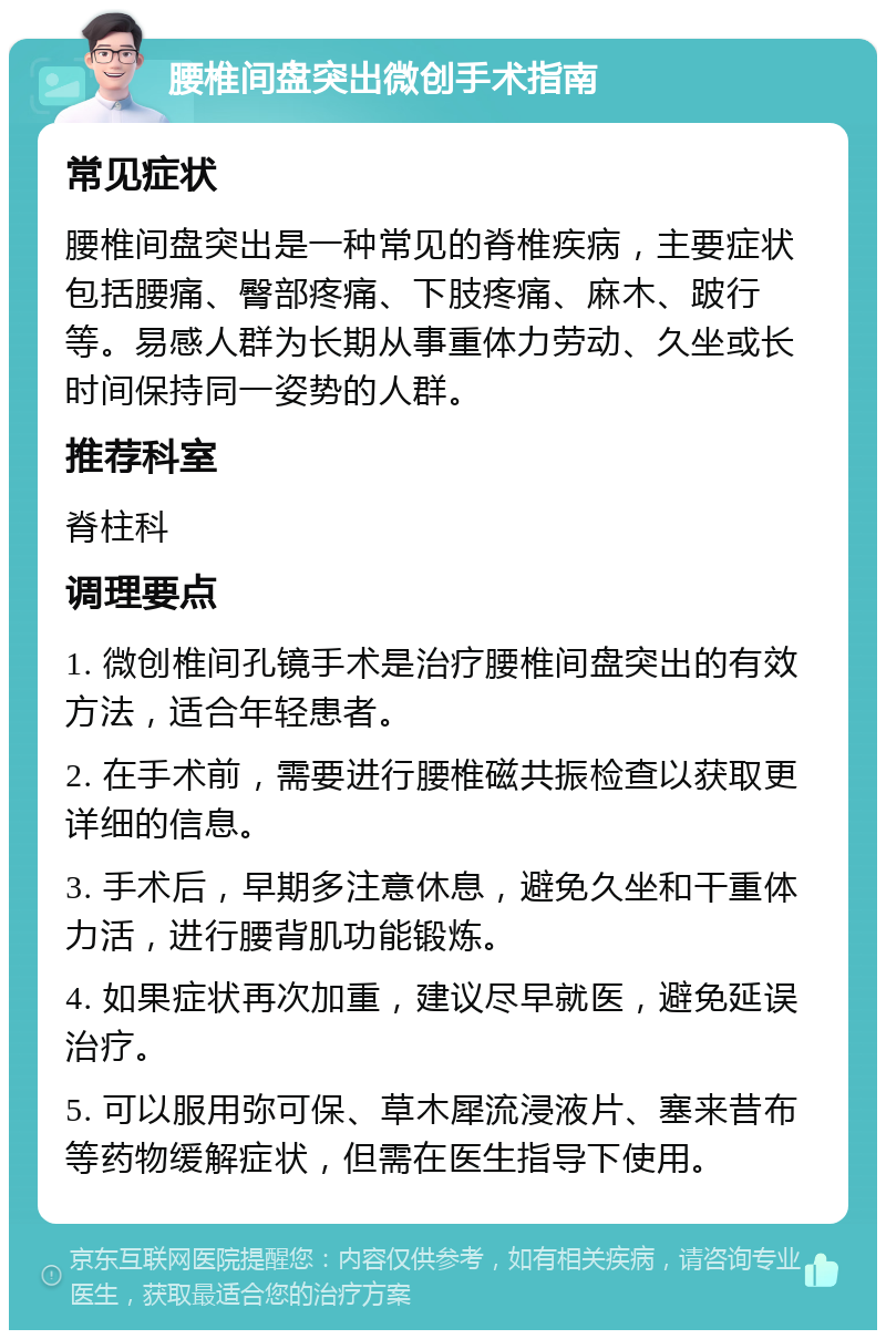 腰椎间盘突出微创手术指南 常见症状 腰椎间盘突出是一种常见的脊椎疾病，主要症状包括腰痛、臀部疼痛、下肢疼痛、麻木、跛行等。易感人群为长期从事重体力劳动、久坐或长时间保持同一姿势的人群。 推荐科室 脊柱科 调理要点 1. 微创椎间孔镜手术是治疗腰椎间盘突出的有效方法，适合年轻患者。 2. 在手术前，需要进行腰椎磁共振检查以获取更详细的信息。 3. 手术后，早期多注意休息，避免久坐和干重体力活，进行腰背肌功能锻炼。 4. 如果症状再次加重，建议尽早就医，避免延误治疗。 5. 可以服用弥可保、草木犀流浸液片、塞来昔布等药物缓解症状，但需在医生指导下使用。