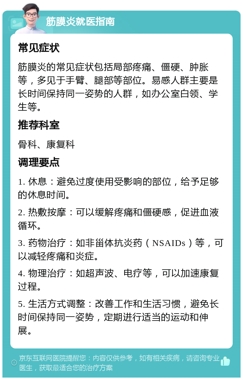 筋膜炎就医指南 常见症状 筋膜炎的常见症状包括局部疼痛、僵硬、肿胀等，多见于手臂、腿部等部位。易感人群主要是长时间保持同一姿势的人群，如办公室白领、学生等。 推荐科室 骨科、康复科 调理要点 1. 休息：避免过度使用受影响的部位，给予足够的休息时间。 2. 热敷按摩：可以缓解疼痛和僵硬感，促进血液循环。 3. 药物治疗：如非甾体抗炎药（NSAIDs）等，可以减轻疼痛和炎症。 4. 物理治疗：如超声波、电疗等，可以加速康复过程。 5. 生活方式调整：改善工作和生活习惯，避免长时间保持同一姿势，定期进行适当的运动和伸展。