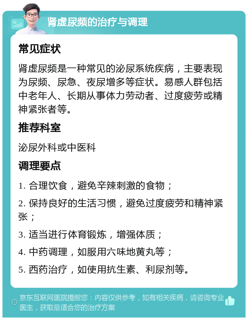 肾虚尿频的治疗与调理 常见症状 肾虚尿频是一种常见的泌尿系统疾病，主要表现为尿频、尿急、夜尿增多等症状。易感人群包括中老年人、长期从事体力劳动者、过度疲劳或精神紧张者等。 推荐科室 泌尿外科或中医科 调理要点 1. 合理饮食，避免辛辣刺激的食物； 2. 保持良好的生活习惯，避免过度疲劳和精神紧张； 3. 适当进行体育锻炼，增强体质； 4. 中药调理，如服用六味地黄丸等； 5. 西药治疗，如使用抗生素、利尿剂等。