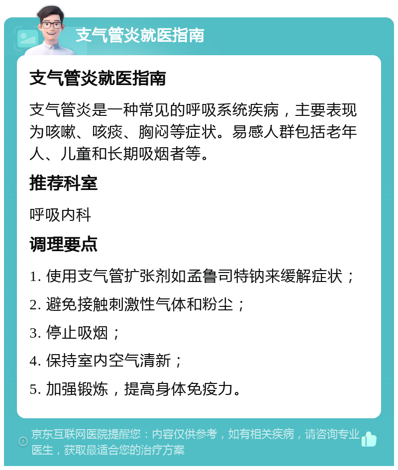 支气管炎就医指南 支气管炎就医指南 支气管炎是一种常见的呼吸系统疾病，主要表现为咳嗽、咳痰、胸闷等症状。易感人群包括老年人、儿童和长期吸烟者等。 推荐科室 呼吸内科 调理要点 1. 使用支气管扩张剂如孟鲁司特钠来缓解症状； 2. 避免接触刺激性气体和粉尘； 3. 停止吸烟； 4. 保持室内空气清新； 5. 加强锻炼，提高身体免疫力。