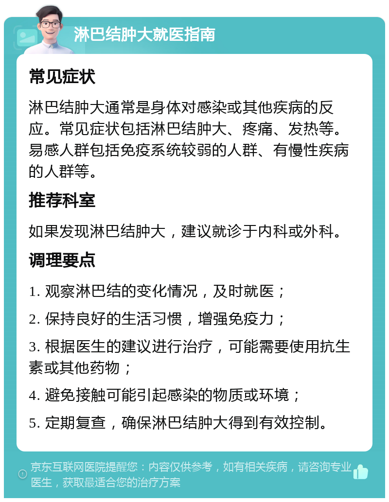 淋巴结肿大就医指南 常见症状 淋巴结肿大通常是身体对感染或其他疾病的反应。常见症状包括淋巴结肿大、疼痛、发热等。易感人群包括免疫系统较弱的人群、有慢性疾病的人群等。 推荐科室 如果发现淋巴结肿大，建议就诊于内科或外科。 调理要点 1. 观察淋巴结的变化情况，及时就医； 2. 保持良好的生活习惯，增强免疫力； 3. 根据医生的建议进行治疗，可能需要使用抗生素或其他药物； 4. 避免接触可能引起感染的物质或环境； 5. 定期复查，确保淋巴结肿大得到有效控制。