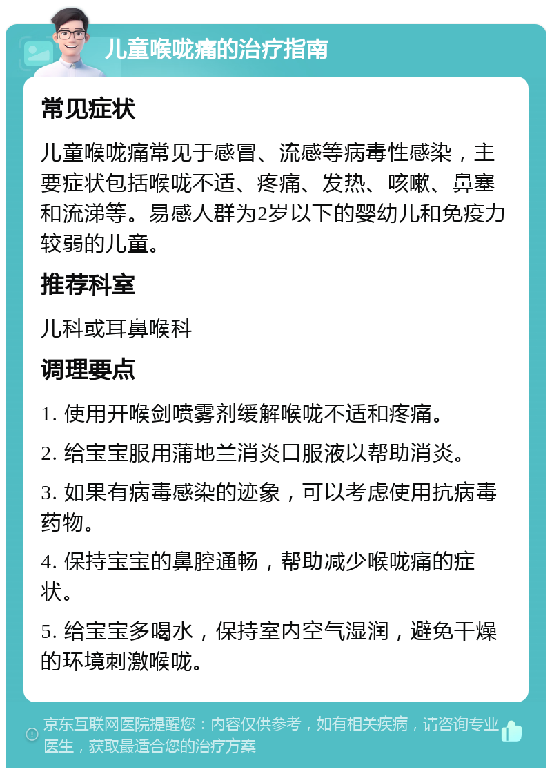 儿童喉咙痛的治疗指南 常见症状 儿童喉咙痛常见于感冒、流感等病毒性感染，主要症状包括喉咙不适、疼痛、发热、咳嗽、鼻塞和流涕等。易感人群为2岁以下的婴幼儿和免疫力较弱的儿童。 推荐科室 儿科或耳鼻喉科 调理要点 1. 使用开喉剑喷雾剂缓解喉咙不适和疼痛。 2. 给宝宝服用蒲地兰消炎口服液以帮助消炎。 3. 如果有病毒感染的迹象，可以考虑使用抗病毒药物。 4. 保持宝宝的鼻腔通畅，帮助减少喉咙痛的症状。 5. 给宝宝多喝水，保持室内空气湿润，避免干燥的环境刺激喉咙。