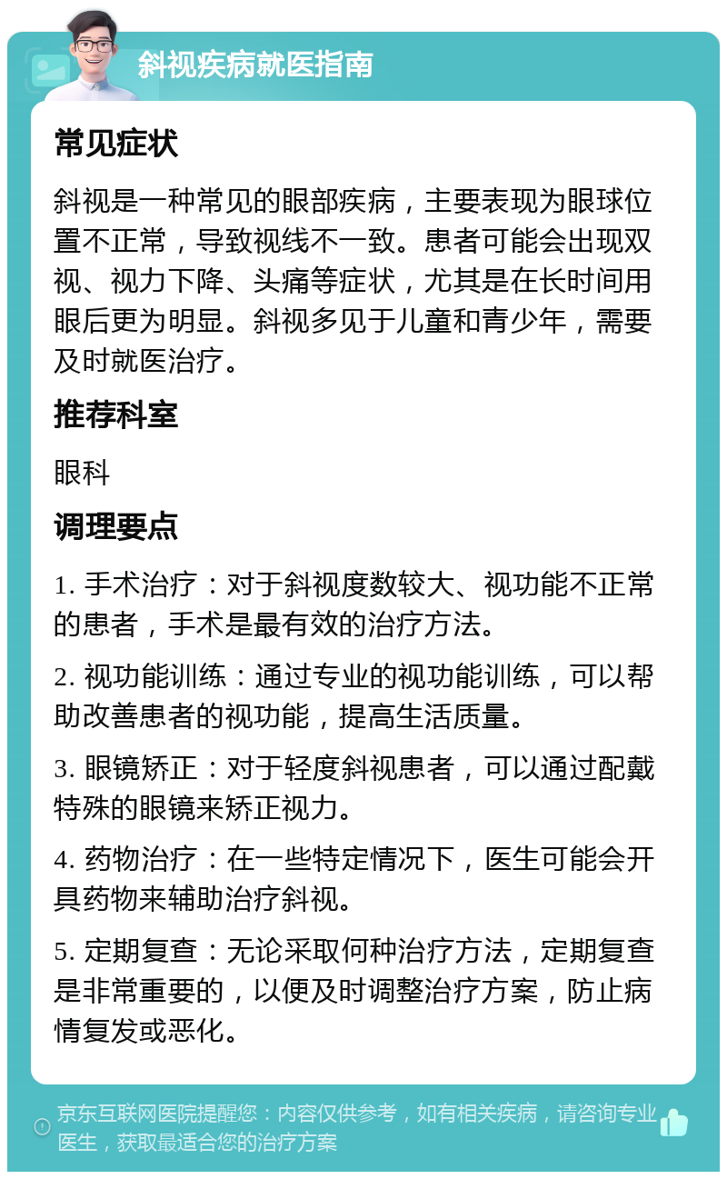 斜视疾病就医指南 常见症状 斜视是一种常见的眼部疾病，主要表现为眼球位置不正常，导致视线不一致。患者可能会出现双视、视力下降、头痛等症状，尤其是在长时间用眼后更为明显。斜视多见于儿童和青少年，需要及时就医治疗。 推荐科室 眼科 调理要点 1. 手术治疗：对于斜视度数较大、视功能不正常的患者，手术是最有效的治疗方法。 2. 视功能训练：通过专业的视功能训练，可以帮助改善患者的视功能，提高生活质量。 3. 眼镜矫正：对于轻度斜视患者，可以通过配戴特殊的眼镜来矫正视力。 4. 药物治疗：在一些特定情况下，医生可能会开具药物来辅助治疗斜视。 5. 定期复查：无论采取何种治疗方法，定期复查是非常重要的，以便及时调整治疗方案，防止病情复发或恶化。