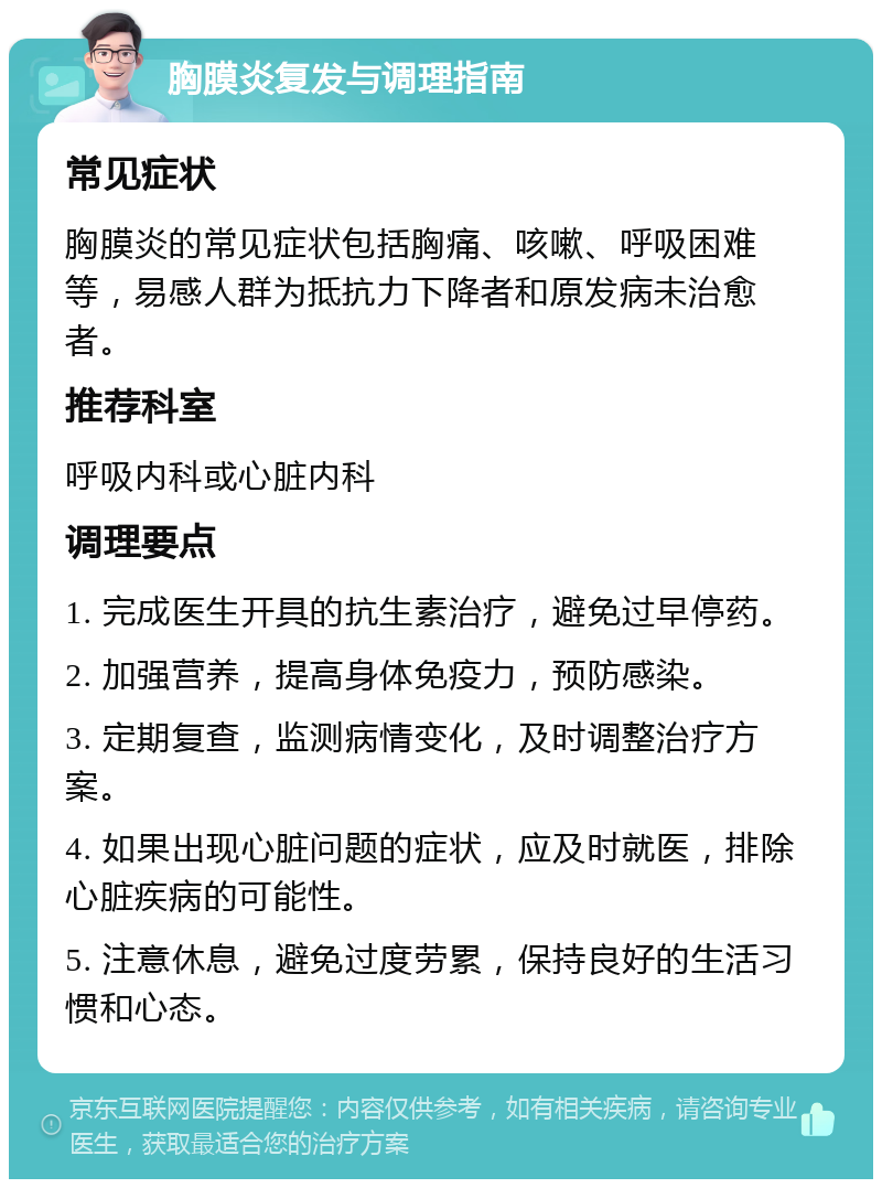 胸膜炎复发与调理指南 常见症状 胸膜炎的常见症状包括胸痛、咳嗽、呼吸困难等，易感人群为抵抗力下降者和原发病未治愈者。 推荐科室 呼吸内科或心脏内科 调理要点 1. 完成医生开具的抗生素治疗，避免过早停药。 2. 加强营养，提高身体免疫力，预防感染。 3. 定期复查，监测病情变化，及时调整治疗方案。 4. 如果出现心脏问题的症状，应及时就医，排除心脏疾病的可能性。 5. 注意休息，避免过度劳累，保持良好的生活习惯和心态。