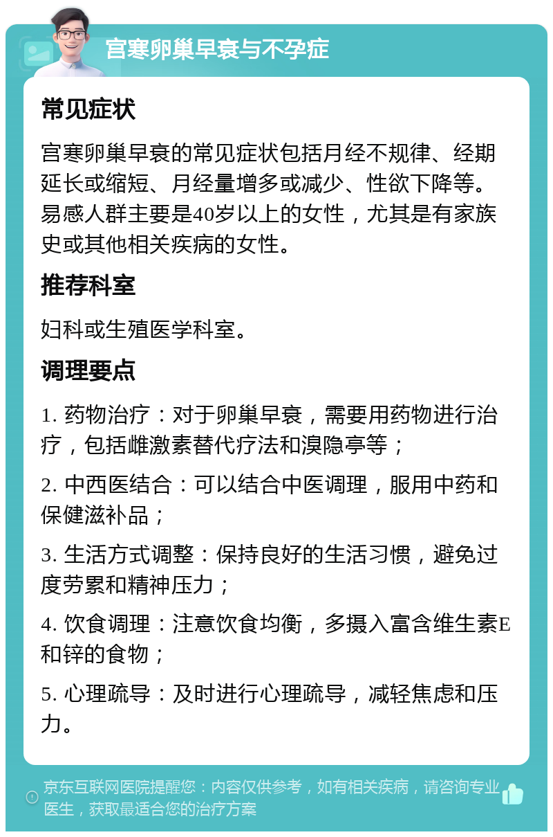 宫寒卵巢早衰与不孕症 常见症状 宫寒卵巢早衰的常见症状包括月经不规律、经期延长或缩短、月经量增多或减少、性欲下降等。易感人群主要是40岁以上的女性，尤其是有家族史或其他相关疾病的女性。 推荐科室 妇科或生殖医学科室。 调理要点 1. 药物治疗：对于卵巢早衰，需要用药物进行治疗，包括雌激素替代疗法和溴隐亭等； 2. 中西医结合：可以结合中医调理，服用中药和保健滋补品； 3. 生活方式调整：保持良好的生活习惯，避免过度劳累和精神压力； 4. 饮食调理：注意饮食均衡，多摄入富含维生素E和锌的食物； 5. 心理疏导：及时进行心理疏导，减轻焦虑和压力。