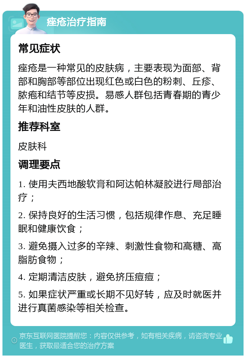 痤疮治疗指南 常见症状 痤疮是一种常见的皮肤病，主要表现为面部、背部和胸部等部位出现红色或白色的粉刺、丘疹、脓疱和结节等皮损。易感人群包括青春期的青少年和油性皮肤的人群。 推荐科室 皮肤科 调理要点 1. 使用夫西地酸软膏和阿达帕林凝胶进行局部治疗； 2. 保持良好的生活习惯，包括规律作息、充足睡眠和健康饮食； 3. 避免摄入过多的辛辣、刺激性食物和高糖、高脂肪食物； 4. 定期清洁皮肤，避免挤压痘痘； 5. 如果症状严重或长期不见好转，应及时就医并进行真菌感染等相关检查。