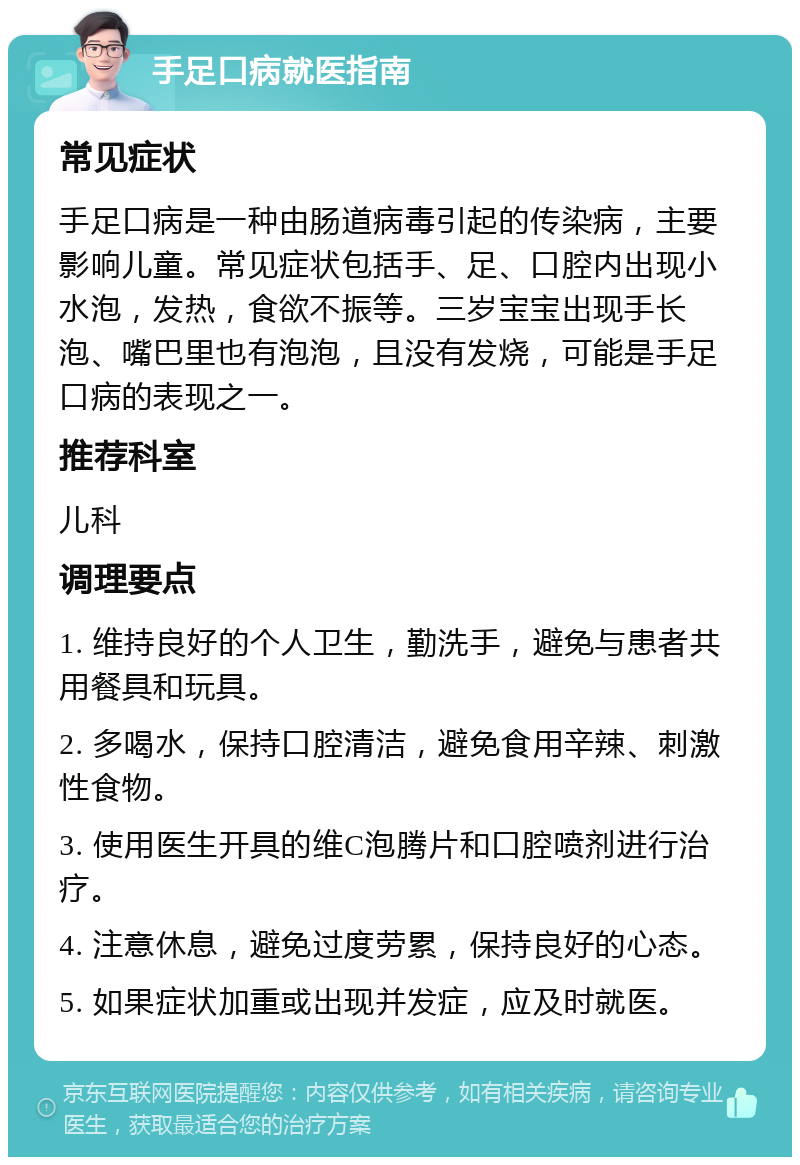 手足口病就医指南 常见症状 手足口病是一种由肠道病毒引起的传染病，主要影响儿童。常见症状包括手、足、口腔内出现小水泡，发热，食欲不振等。三岁宝宝出现手长泡、嘴巴里也有泡泡，且没有发烧，可能是手足口病的表现之一。 推荐科室 儿科 调理要点 1. 维持良好的个人卫生，勤洗手，避免与患者共用餐具和玩具。 2. 多喝水，保持口腔清洁，避免食用辛辣、刺激性食物。 3. 使用医生开具的维C泡腾片和口腔喷剂进行治疗。 4. 注意休息，避免过度劳累，保持良好的心态。 5. 如果症状加重或出现并发症，应及时就医。