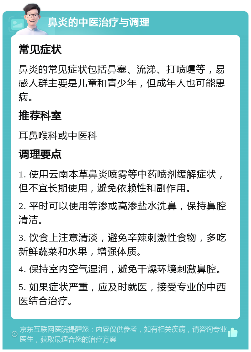 鼻炎的中医治疗与调理 常见症状 鼻炎的常见症状包括鼻塞、流涕、打喷嚏等，易感人群主要是儿童和青少年，但成年人也可能患病。 推荐科室 耳鼻喉科或中医科 调理要点 1. 使用云南本草鼻炎喷雾等中药喷剂缓解症状，但不宜长期使用，避免依赖性和副作用。 2. 平时可以使用等渗或高渗盐水洗鼻，保持鼻腔清洁。 3. 饮食上注意清淡，避免辛辣刺激性食物，多吃新鲜蔬菜和水果，增强体质。 4. 保持室内空气湿润，避免干燥环境刺激鼻腔。 5. 如果症状严重，应及时就医，接受专业的中西医结合治疗。