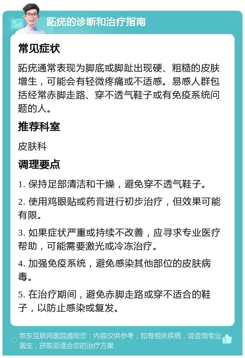 跖疣的诊断和治疗指南 常见症状 跖疣通常表现为脚底或脚趾出现硬、粗糙的皮肤增生，可能会有轻微疼痛或不适感。易感人群包括经常赤脚走路、穿不透气鞋子或有免疫系统问题的人。 推荐科室 皮肤科 调理要点 1. 保持足部清洁和干燥，避免穿不透气鞋子。 2. 使用鸡眼贴或药膏进行初步治疗，但效果可能有限。 3. 如果症状严重或持续不改善，应寻求专业医疗帮助，可能需要激光或冷冻治疗。 4. 加强免疫系统，避免感染其他部位的皮肤病毒。 5. 在治疗期间，避免赤脚走路或穿不适合的鞋子，以防止感染或复发。