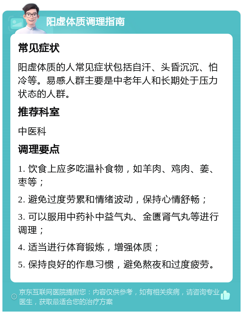 阳虚体质调理指南 常见症状 阳虚体质的人常见症状包括自汗、头昏沉沉、怕冷等。易感人群主要是中老年人和长期处于压力状态的人群。 推荐科室 中医科 调理要点 1. 饮食上应多吃温补食物，如羊肉、鸡肉、姜、枣等； 2. 避免过度劳累和情绪波动，保持心情舒畅； 3. 可以服用中药补中益气丸、金匮肾气丸等进行调理； 4. 适当进行体育锻炼，增强体质； 5. 保持良好的作息习惯，避免熬夜和过度疲劳。