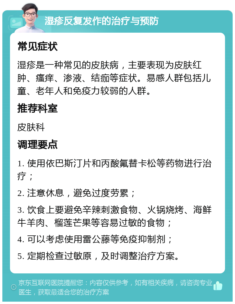 湿疹反复发作的治疗与预防 常见症状 湿疹是一种常见的皮肤病，主要表现为皮肤红肿、瘙痒、渗液、结痂等症状。易感人群包括儿童、老年人和免疫力较弱的人群。 推荐科室 皮肤科 调理要点 1. 使用依巴斯汀片和丙酸氟替卡松等药物进行治疗； 2. 注意休息，避免过度劳累； 3. 饮食上要避免辛辣刺激食物、火锅烧烤、海鲜牛羊肉、榴莲芒果等容易过敏的食物； 4. 可以考虑使用雷公藤等免疫抑制剂； 5. 定期检查过敏原，及时调整治疗方案。