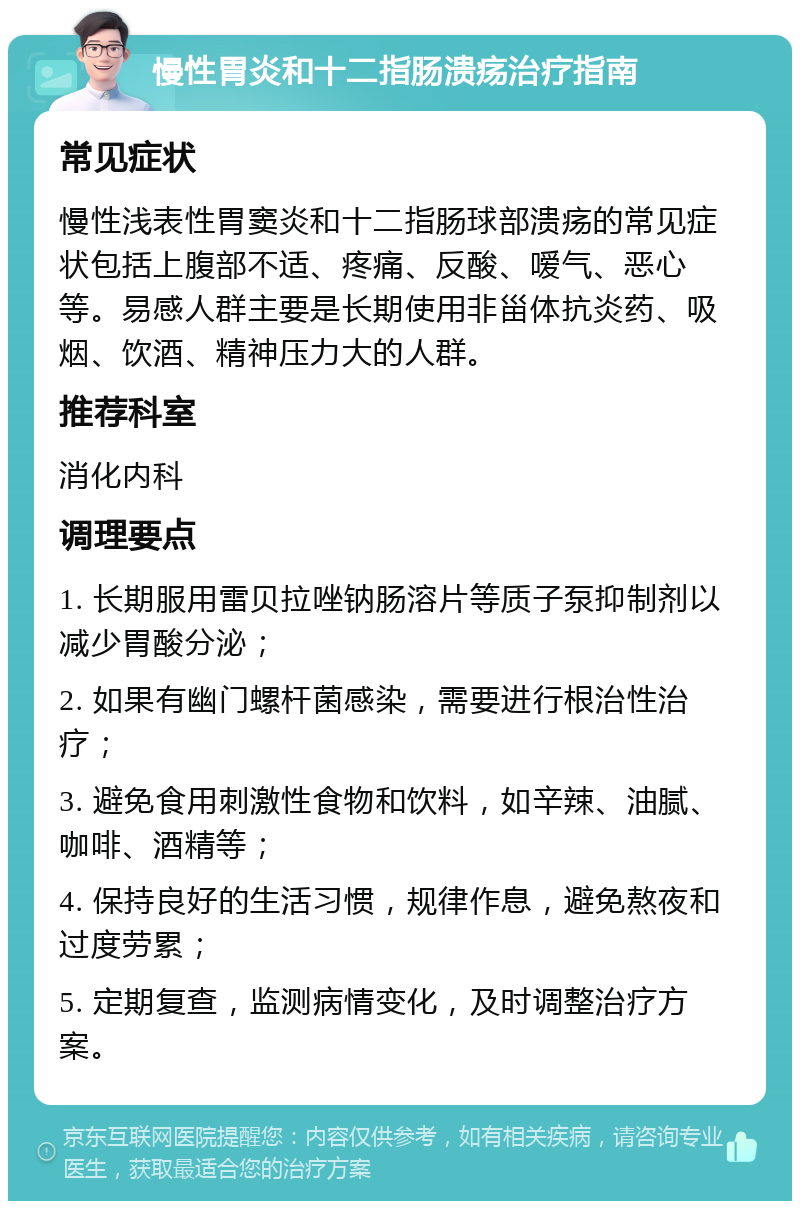 慢性胃炎和十二指肠溃疡治疗指南 常见症状 慢性浅表性胃窦炎和十二指肠球部溃疡的常见症状包括上腹部不适、疼痛、反酸、嗳气、恶心等。易感人群主要是长期使用非甾体抗炎药、吸烟、饮酒、精神压力大的人群。 推荐科室 消化内科 调理要点 1. 长期服用雷贝拉唑钠肠溶片等质子泵抑制剂以减少胃酸分泌； 2. 如果有幽门螺杆菌感染，需要进行根治性治疗； 3. 避免食用刺激性食物和饮料，如辛辣、油腻、咖啡、酒精等； 4. 保持良好的生活习惯，规律作息，避免熬夜和过度劳累； 5. 定期复查，监测病情变化，及时调整治疗方案。