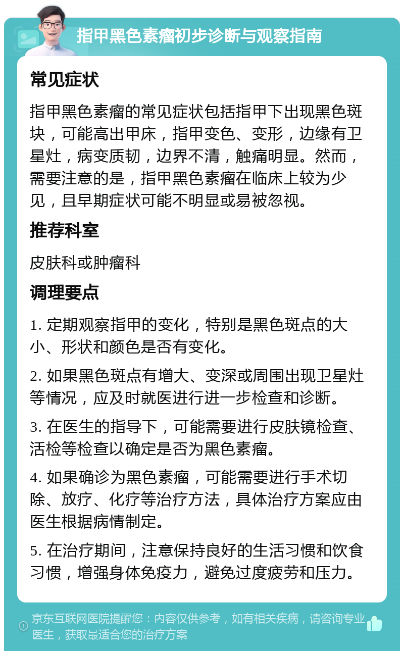 指甲黑色素瘤初步诊断与观察指南 常见症状 指甲黑色素瘤的常见症状包括指甲下出现黑色斑块，可能高出甲床，指甲变色、变形，边缘有卫星灶，病变质韧，边界不清，触痛明显。然而，需要注意的是，指甲黑色素瘤在临床上较为少见，且早期症状可能不明显或易被忽视。 推荐科室 皮肤科或肿瘤科 调理要点 1. 定期观察指甲的变化，特别是黑色斑点的大小、形状和颜色是否有变化。 2. 如果黑色斑点有增大、变深或周围出现卫星灶等情况，应及时就医进行进一步检查和诊断。 3. 在医生的指导下，可能需要进行皮肤镜检查、活检等检查以确定是否为黑色素瘤。 4. 如果确诊为黑色素瘤，可能需要进行手术切除、放疗、化疗等治疗方法，具体治疗方案应由医生根据病情制定。 5. 在治疗期间，注意保持良好的生活习惯和饮食习惯，增强身体免疫力，避免过度疲劳和压力。