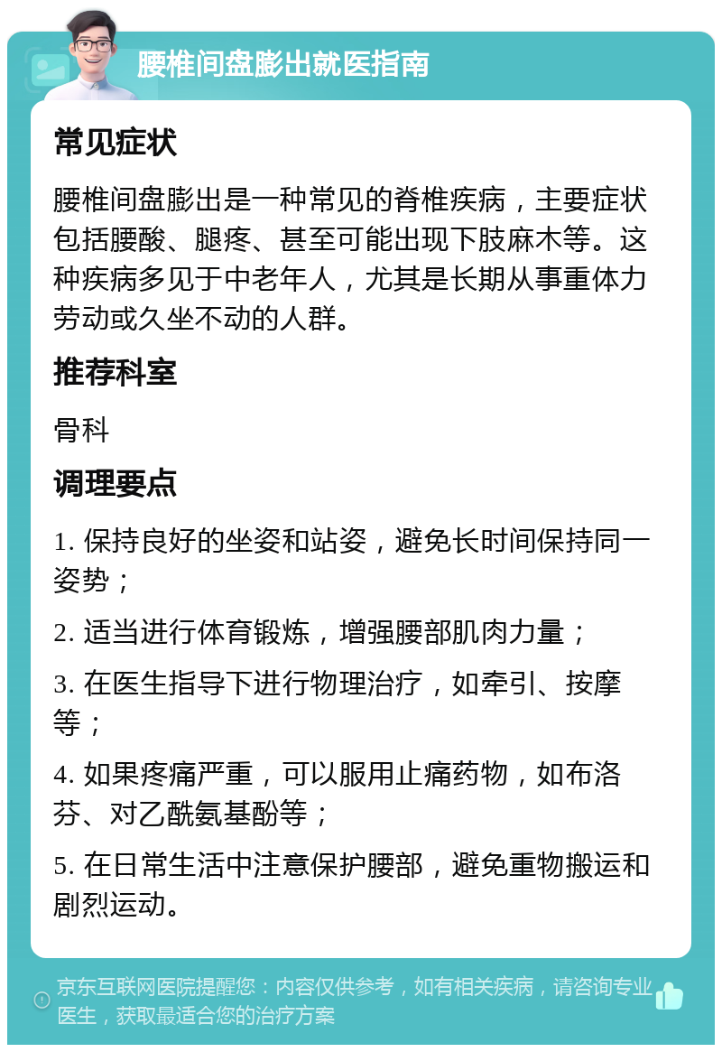 腰椎间盘膨出就医指南 常见症状 腰椎间盘膨出是一种常见的脊椎疾病，主要症状包括腰酸、腿疼、甚至可能出现下肢麻木等。这种疾病多见于中老年人，尤其是长期从事重体力劳动或久坐不动的人群。 推荐科室 骨科 调理要点 1. 保持良好的坐姿和站姿，避免长时间保持同一姿势； 2. 适当进行体育锻炼，增强腰部肌肉力量； 3. 在医生指导下进行物理治疗，如牵引、按摩等； 4. 如果疼痛严重，可以服用止痛药物，如布洛芬、对乙酰氨基酚等； 5. 在日常生活中注意保护腰部，避免重物搬运和剧烈运动。