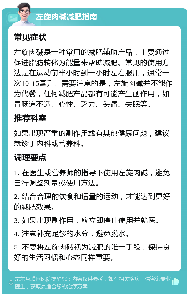 左旋肉碱减肥指南 常见症状 左旋肉碱是一种常用的减肥辅助产品，主要通过促进脂肪转化为能量来帮助减肥。常见的使用方法是在运动前半小时到一小时左右服用，通常一次10-15毫升。需要注意的是，左旋肉碱并不能作为代餐，任何减肥产品都有可能产生副作用，如胃肠道不适、心悸、乏力、头痛、失眠等。 推荐科室 如果出现严重的副作用或有其他健康问题，建议就诊于内科或营养科。 调理要点 1. 在医生或营养师的指导下使用左旋肉碱，避免自行调整剂量或使用方法。 2. 结合合理的饮食和适量的运动，才能达到更好的减肥效果。 3. 如果出现副作用，应立即停止使用并就医。 4. 注意补充足够的水分，避免脱水。 5. 不要将左旋肉碱视为减肥的唯一手段，保持良好的生活习惯和心态同样重要。