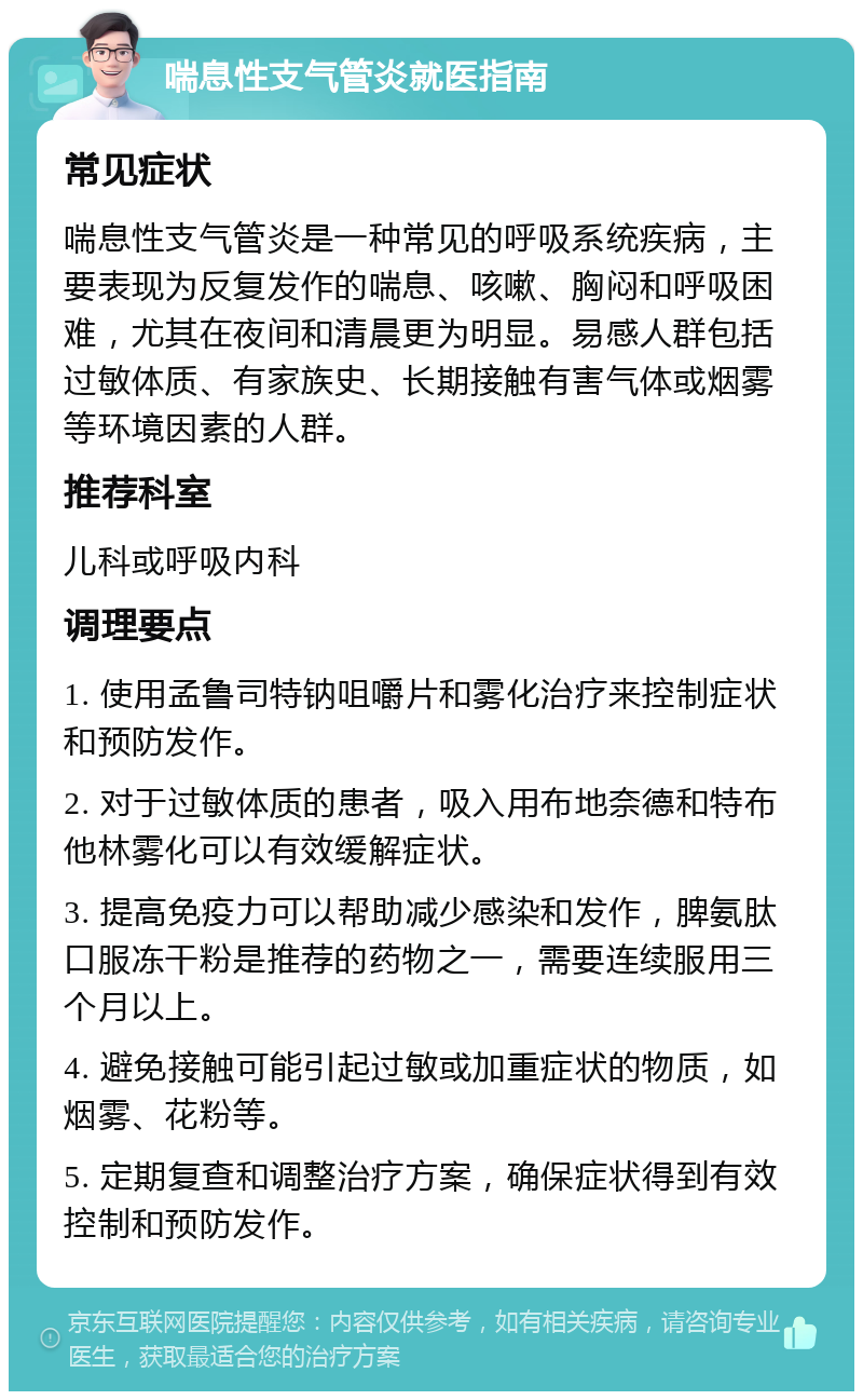 喘息性支气管炎就医指南 常见症状 喘息性支气管炎是一种常见的呼吸系统疾病，主要表现为反复发作的喘息、咳嗽、胸闷和呼吸困难，尤其在夜间和清晨更为明显。易感人群包括过敏体质、有家族史、长期接触有害气体或烟雾等环境因素的人群。 推荐科室 儿科或呼吸内科 调理要点 1. 使用孟鲁司特钠咀嚼片和雾化治疗来控制症状和预防发作。 2. 对于过敏体质的患者，吸入用布地奈德和特布他林雾化可以有效缓解症状。 3. 提高免疫力可以帮助减少感染和发作，脾氨肽口服冻干粉是推荐的药物之一，需要连续服用三个月以上。 4. 避免接触可能引起过敏或加重症状的物质，如烟雾、花粉等。 5. 定期复查和调整治疗方案，确保症状得到有效控制和预防发作。