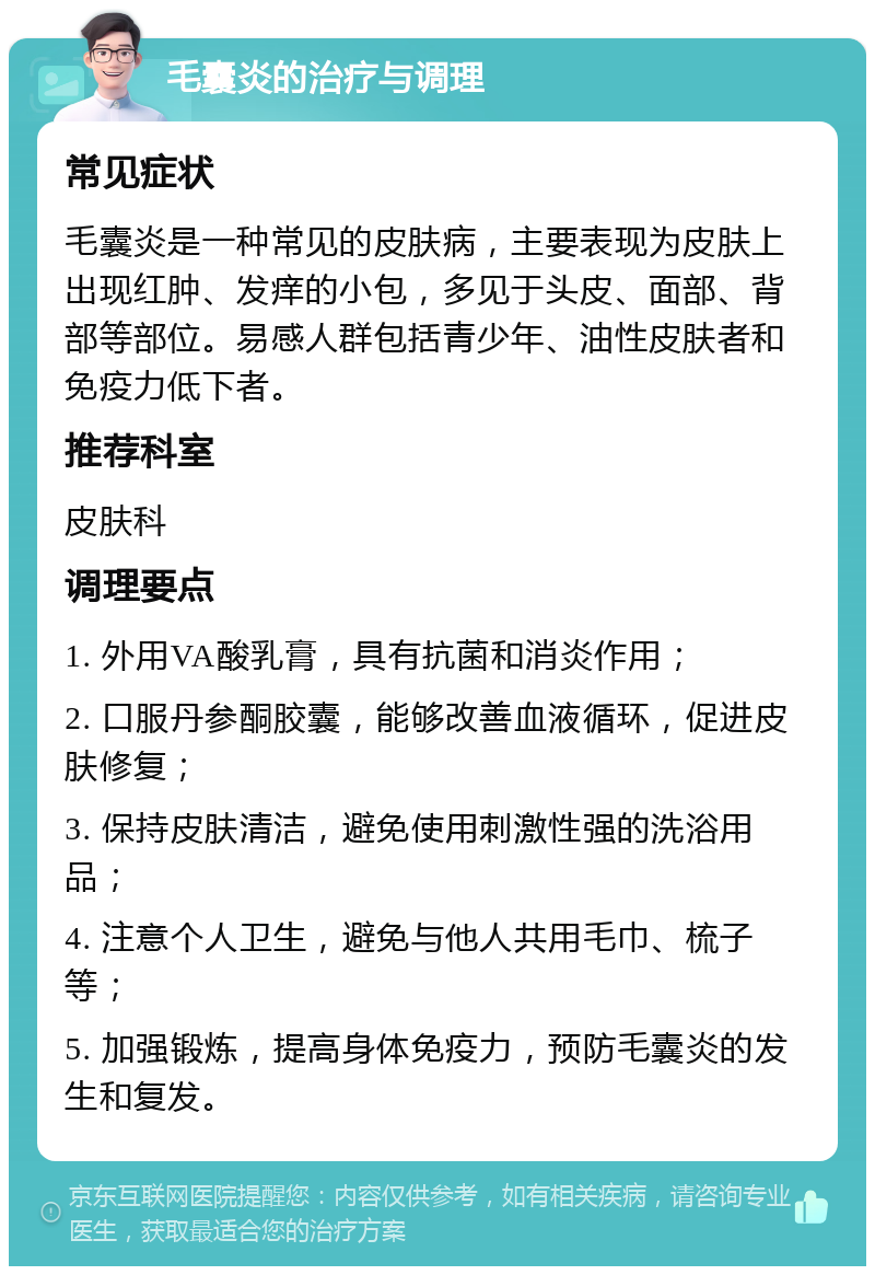 毛囊炎的治疗与调理 常见症状 毛囊炎是一种常见的皮肤病，主要表现为皮肤上出现红肿、发痒的小包，多见于头皮、面部、背部等部位。易感人群包括青少年、油性皮肤者和免疫力低下者。 推荐科室 皮肤科 调理要点 1. 外用VA酸乳膏，具有抗菌和消炎作用； 2. 口服丹参酮胶囊，能够改善血液循环，促进皮肤修复； 3. 保持皮肤清洁，避免使用刺激性强的洗浴用品； 4. 注意个人卫生，避免与他人共用毛巾、梳子等； 5. 加强锻炼，提高身体免疫力，预防毛囊炎的发生和复发。